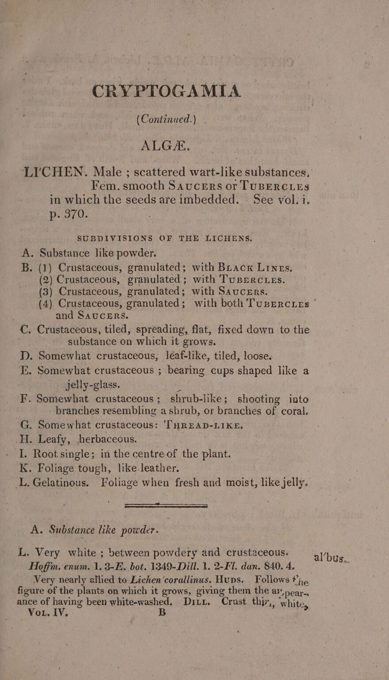 CRYPTOGAMIA (Continued.) ALG. LI’ CHEN. Male ; scattered wart- like substances, Fem eh poh Sa donneon Se usiiter cs in which the seeds are imbedded. See vol. i. p. 370. SUBDIVISIONS OF THE LICHENS, A. Substance like powder. B. (1) Crustaceous, granulated; with Buacx Lines. (2) Crustaceous, granulated; with Tuserctes. (3) Crustaceous, granulated; with Saucers. — (4) Crustaceous, granulated; with both TubEercLes and SAUCERS. C. Crustaceous, tiled, spreading, flat, fixed down to the substance on which it grows. D. Somewhat crustaceous, léaf-like, tiled, loose. I. Somewhat crustaceous ; bearing cups shaped like a jelly-glass. i F. Somewhat crustaceous; shrub-like; shooting into branches resembling a shrub, or branches of coral. G. Somewhat crustaceous: 'THREAD-LIKE, H. Leafy, ,herbaceous. I. Root single; in the centre of the plant. K. Foliage tough, like leather. L. Gelatinous. Foliage when fresh and moist, like jelly. A. Substance like powder. L. Very white ; between powdery and crustaceous. al’bug Hoff. enum. 1. 3-E. bot. 1349-Dill. 1. 2-Fl. dan. 840. 4. os Very nearly allied to Lichen ‘corallinus, Hups. Follows the figure of the plants on which it grows, giving them the av near, ance of having been white-washed. DI Lt. Crast thy 1, white Vou. IV. B : &amp;