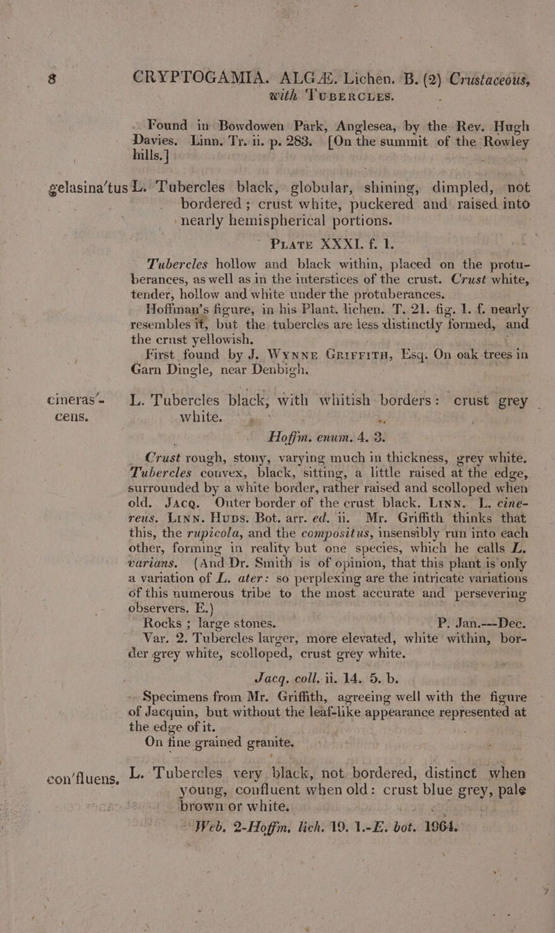 with ‘TUBERCLES. Found in Bowdowen Park, Anglesea, by the Rev. Hugh hile | Linn. Tr. 1. p. 283. [On the summit of the: Rowley ills | : gelasina’tus L. Tubercles black, globular, ya dimpled, not bordered ; eave white, puckered and raised into ‘nearly hemispherical portions. Puate XXXL. f. 1. Tubercles hollow and black within, placed on the protu- berances, as well as in the interstices of the crust. Crust white, tender, hollow and white under the protuberances. Hoffman’s figure, in his Plant. lichen. T. 21. fig. 1. f. nearly resembles it, but the tubercles are less distinctly formed, Bad the crust yellowish, First found by J. WYNNE Grivrita, Esq. On oak trees in Garn Dingle, near Denbigh. cimeras= LL. Tubercles black, with whitish borders: crust grey - cens. white. | Hlofjm. enum. 4. 2. j Criss rough, stony, varying much in thickness, grey white. Tubercles couvex, black, ‘sitting, a little raised at the edge, surrounded by a white border, rather raised and scolloped when old. Jacq. Outer border of the crust black. Linn. L. cine- reus. Linn. Huns. Bot. arr. ed. 11. Mr. Griffith thinks that this, the rupicola, and the compositus, insensibly run into each other, forming in reality but one species, which he calls L, varians. (And Dr. Smith is of opinion, that this plant is only a variation of L. ater: so perplexing are the intricate variations of this numerous tribe to the most accurate and persevering observers, E.) Rocks ; large stones. 7 Jan.---Dee. Var. 2. Tubercles larger, more elevated, white within, bor- der grey white, scolloped, crust grey white. Jacq, coll. ii. 14. 5. b. Specimens from Mr. Griffith, agreeing well with the figure _of Jacquin, but without the leaf-like appearance represented at the edge of it. On fine grained granite, L. Tubercles very black, not. bordered, distinct when — young, confluent when old: crust blue Brey, pale brown or white. eon’ fluens,