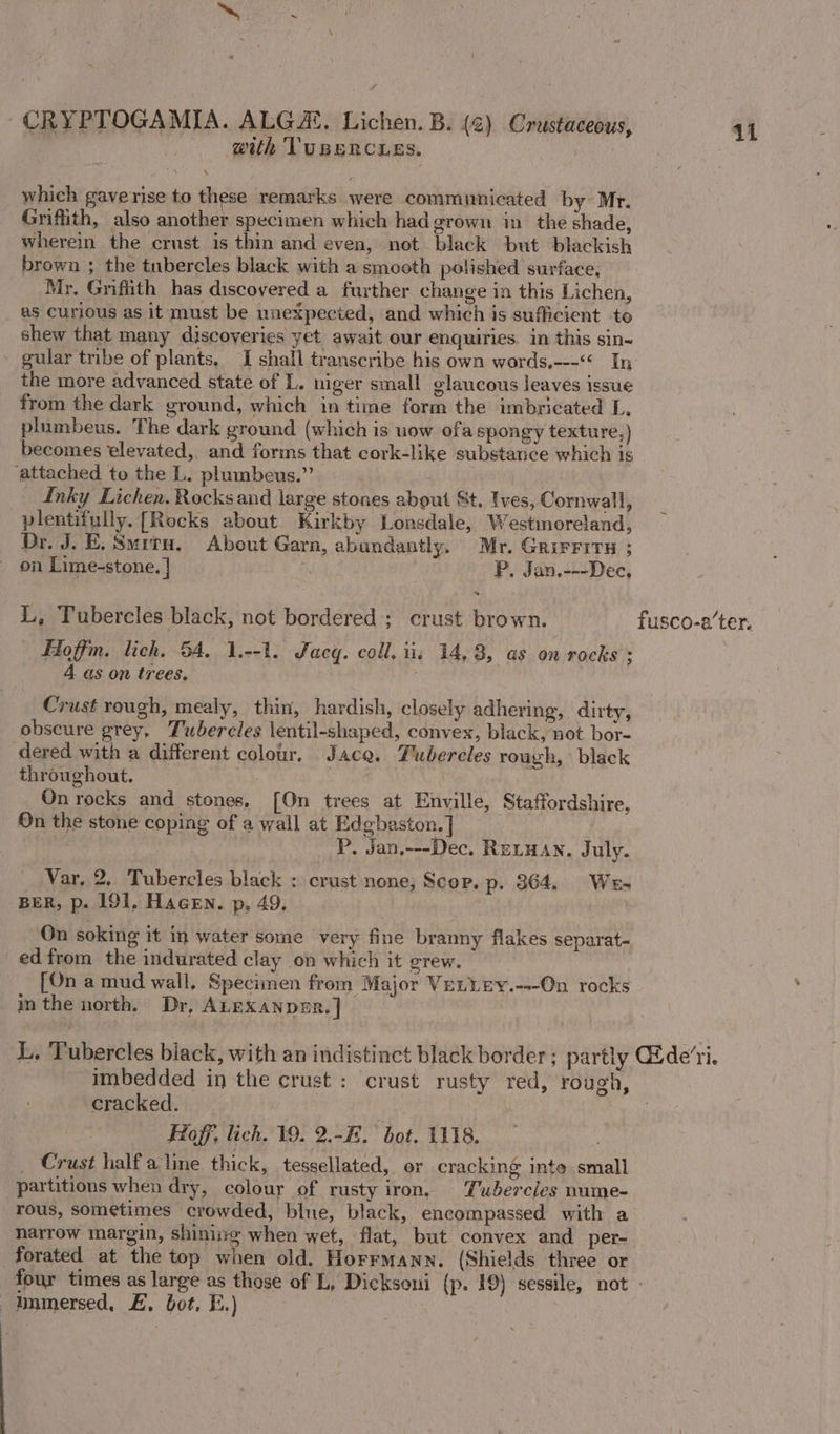 ~ H « which gaverise to these remarks were communicated by~ Mr. Griffith, also another specimen which had grown in the shade, wherein the crust is thin and even, not black but blackish brown ; the tubercles black with a smooth polished surface, Mr. Grifiith has discovered a further change in this Lichen, as curious as it must be unexpected, and which is sufficient to shew that many discoveries yet await our enquiries. in this sin- the more advanced state of L. niger small glaucous leaves issue from the dark ground, which in time form the imbricated L, plumbeus. The dark ground (which is uow ofa spongy texture,) becomes elevated, and forms that cork-like substance which is ‘attached to the L. plumbeus.”’ Inky Lichen. Rocks and large stones about St. Ives, Cornwall, plentifully. [Rocks about Kirkby Lonsdale, Westmoreland, Dr. J. E. Suiru, About Garn, abundantly. Mr. GrirFits ; on Lime-stone, | hs P, Jan,---Dec, ~ Hoffm. lich. 54. 1.--1. Jacq. coll. iis 14,3, as on rocks : 4 as on trees, Crust rough, mealy, thin, hardish, closely adhering, dirty, obscure grey, Tubercles lentil-shaped, convex, black, not bor- dered with a different colour, Jace. Tubercles rough, black throughout. On rocks and stones. [On trees at Enville, Staffordshire, On the stone coping of a wall at Edgbaston. ] P. Jan.---Dec. Reryan, July. Var, 2, Tubercles black : crust none, Scop. p. 364. We- BER, p. 191, Hacen. p, 49, | On soking it in water some very fine branny flakes separat- ed from the indurated clay on which it grew. [On a mud wall, Specimen from Major VeLLey.---On rocks in the north, Dr, ALEXANDER. | cracked. | : Hoff, lich. 19. 2.-E. bot. 1118. Crust halfaline thick, tessellated, or cracking ite small partitions when dry, colour of rusty iron, Tubercles nume- rous, sometimes crowded, bine, black, encompassed with a harrow margin, shinisg when wet, flat, but convex and per- forated at the top when old. Horrmann. (Shields three or immersed, E, bot, E.)