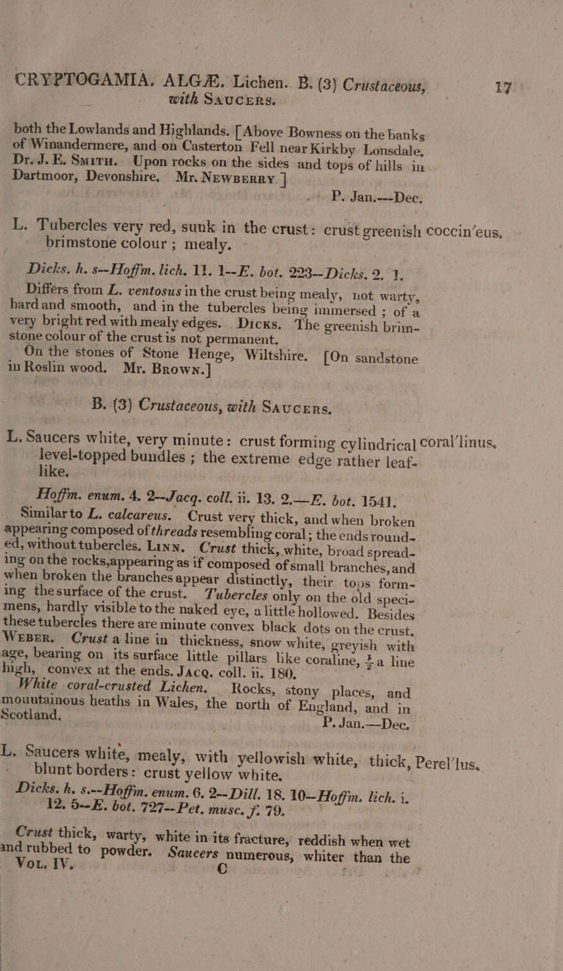 with SAUCERS. both the Lowlands and Highlands. [Above Bowness on the banks of Winandermere, and on Casterton Fell near Kirkby Lonsdale, Dr. J. E. Smiru. Upon rocks on the sides and tops of hills in Dartmoor, Devonshire. Mr. Newserry. ] P. Jan.---Dec. L. Tubercles very red, sunk in the crust: crust greenish coccin’eus, brimstone colour ; mealy, - Dicks, h. s--Hoffm. lich, 11. 1--E. bot. 223-- Dicks, 2. 1. Differs from L. ventosus in the crust being mealy, not warty, hard and smooth, and in the tubercles being immersed ; of a very bright red with mealy edges. Dicks. The greenish brim- stone colour of the crust is not permanent. On the stones of Stone Henge, Wiltshire. [On sandstone in Reslin wood. Mr. Brown.] B. (3) Crustaceous, with Saucers. L. Saucers white, very minute: crust forming cylindrical Coral’linus, level-topped bundles ; the extreme edge rather leaf. like. Hoffm. enum. 4. 2--Jacq. coll. ii. 13. 2.—E. bot. 1541, Similarto Z. calcareus. Crust very thick, and when broken appearing composed of threads resembling coral; the ends round- ed, without tubercles. Linn. Crust thick, white, broad spread- ing on the rocks,appearing as if composed of small branches, and when broken the branches appear distinctly, their tops form- ing thesurface of the crust. Tubercles only on the old speci- mens, hardly visible to the naked eye, alittle hollowed. Besides these tubercles there are minute convex black dots on the crust. Weser. Crust a line in thickness, snow white, greyish with age, bearing on its surface little pillars like coraline, 4a line high, convex at the ends. JAcQ. coll. 1. 180. White coral-crusted Lichen. Rocks, stony places, and mountainous heaths in Wales, the north of England, and in Scotland. P. Jan.—Dec., L. Saucers white, mealy, with yellowish white, thick, Perel’lus, blunt borders: crust yellow white. Dicks. h. s.--Hoffim. enum. 6. 2-- Dill. 18. 10--Hoffin. lich. i. 12. 5--E. bot. 727--Pet. muse. J: 79. Crust thick, warty, white in its fracture, reddish when wet and rubbed to powder. Saucers numerous, whiter than the ~ Vou. IV. Cc ¢