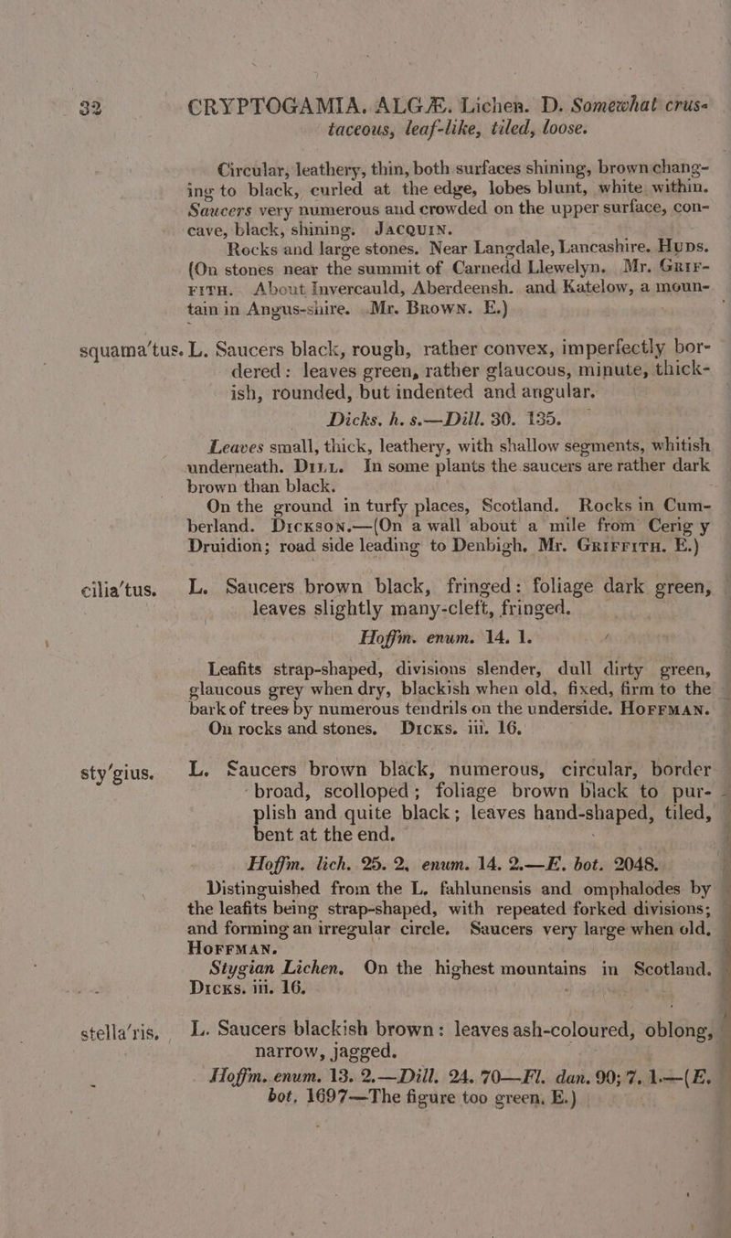 taceous, leaf-like, tiled, loose. Circular, leathery, thin, both surfaces shining, brown chang- ing to black, curled at the edge, lobes blunt, white within. Saucers very numerous aud crowded on the upper surface, con- ‘cave, black, shining. Jacquin. ee Rocks and large stones. Near Langdale, Lancashire. Huns. (On stones near the summit of Carnedd Llewelyn, Mr. Grir- tain in Angus-snire. .Mr. Brown. E.) | ellia’tus. sty’gius. dered: leaves green, rather glaucous, minute, thick- ish, rounded, but indented and angular. Dicks. h. s.—Dill. 30. 135. Leaves small, thick, leathery, with shallow segments, whitish underneath. Dinu. In some plants the saucers are rather dark brown than black. On the ground in turfy places, Scotland. Rocks in Cum- berland. Drcxson.—(On a wall about a mile from Cerig y Druidion; road side leading to Denbigh. Mr. Grirritn. E.) leaves slightly many-cleft, fringed. Hoffm. enum. 14. 1. / bark of trees by numerous tendrils on the underside. HOFFMAN. On rocks and stones, Dicks. in. 16, | L. Saucers brown black, numerous, circular, border plish and quite black; leaves hand-shaped, tiled, bent at the end. ~ Hoffin. lich. 25. 2, enum. 14, 2.—E. bot. 2048, HoFFMAN. Dicks. im. 16. LL. Saucers blackish brown: leaves ash-coloured, oblong, © narrow, jagged. ae Hoffm. enum. 13. 2.—Dill. 24.'70—Fl. dan. 90;'7. 1.—(E. bot, 1697—The figure too green, E.) | 7