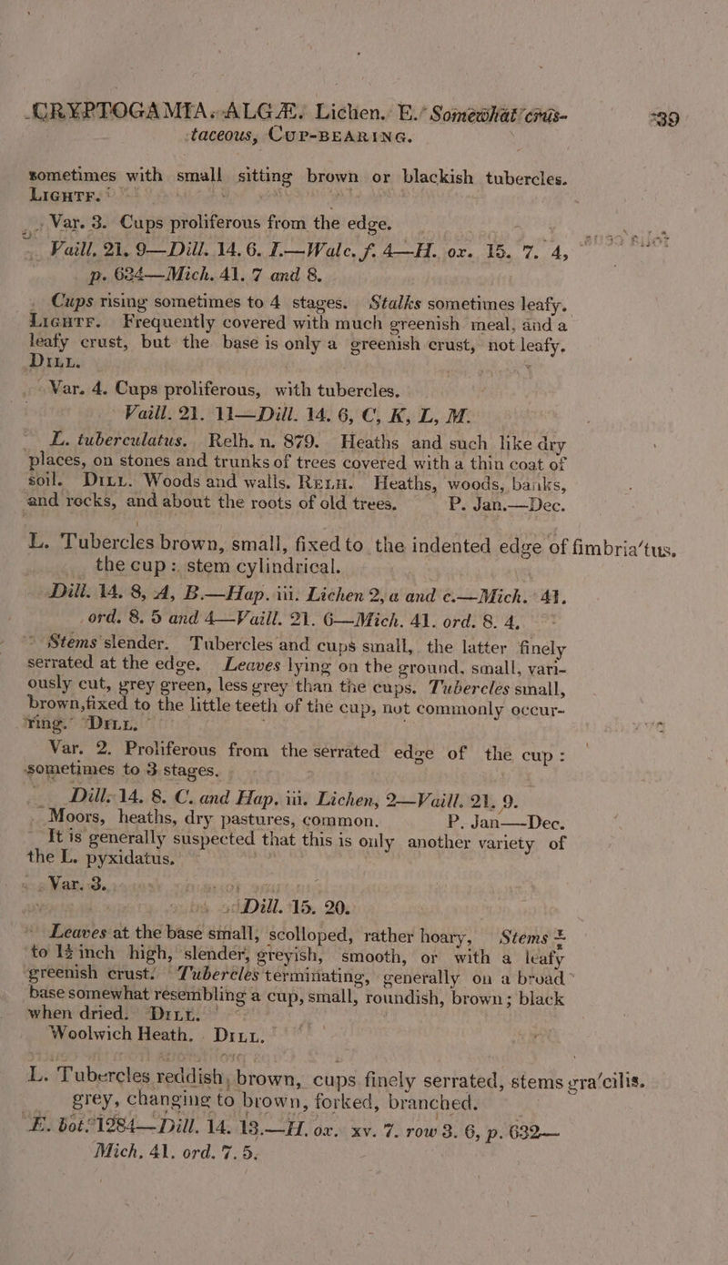 taceous, CUP-BEARING. sometimes with small sitting brown or blackish tubercles. LIGHTF. t } i 5 ' ‘ r _. Var. 3. Cups proliferous from the edge, . Sly SOT &gt;. Fail, 21, 9—Dill. 14, 6, I.—Wale. f. 4-H. ox. 15.7. 4, * p. 624—Mich. 41. 7 and 8. . _ Cups rising sometimes to 4 stages. Stalks sometimes leafy. Licutr. Frequently covered with much greenish meal, dnd a leafy crust, but the base is only a greenish crust, not leafy, Diu. &lt; _ War. 4. Cups proliferous, with tubercles, . Vaill. 21, 13—Diill. 14. 6, C, K, L, M. L. tuberculatus. Relh. n. 879. Heaths and such like dry places, on stones and trunks of trees covered with a thin coat of soil. Dirty. Woods and walls. Renu. Heaths, woods, banks, and recks, and about the roots of old trees. P. Jan.—Dec. L. Tubercles brown, small, fixed to the indented edge of fimbria’tus. _ the cup: stem cylindrical. Dili. 14. 8, A, B— Hap. iii. Lichen 2, a and ¢.—Mich. 41. ord. 8. 5 and 4—Vaill. 21. 6—Mich. 41. ord. 8. 4, * Stems slender. Tubercles and cups small, the latter finely serrated at the edge. Leaves lying on the ground, small, vari- ously cut, prey green, less grey than the cups. Tubercles sinall, brown,fixed to the little teeth of the cup, nut commonly occur- : Ting. “Drnn. | %q Var. 2. Proliferous from the serrated edge of the cup: sometimes to 3 stages. - Dill- 14. 8. C. and Hap, iii. Lichen, 2—Vaill. 21, 9. _ Moors, heaths, dry pastures, common. P. Jan—-Dec. It is generally suspected that this is only another variety of the L. pyxidatus. | - . Var. 3. Tact rF; ; ay dy. chal. 118,203 - Leaves at the base small, scolloped, rather hoary, Stems = to Iginch high, slender, ereyish, smooth, or with a leafy greenish crust. Tubercles terminating, generally on a bruad ~ base somewhat resembling a cup, small, roundish, brown; black when dried. Driur. | Woolwich Heath. Diu. L. Tubereles reddish, brown, cups finely serrated, stems gra’cilis. _ grey, changing to brown, forked, branched. | E. bot 1284—Diill. 14. 13.—H. ox. xv. 7. row 3. 6, p. 682— Mich, 41. ord. 7.5.