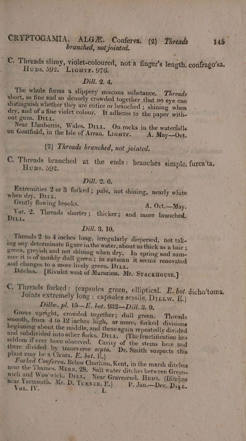 / Wee branched, not jointed. ©. Threads slimy, vidlet-coloured, nota finge - Huns. 592. Ligure. 976. » Dill. 2. 4, The whole forms 4 shppery mucous substance. Threads short, so fine and so densely crowded together that no eye can distinguish whether they are entire or branched ; shining when dry, and of a fine violet colour. It adheres to the paper with- out gum. Dirt, ; i Near Llanberris, Wales. Dint. On rocks in the waterfalls ‘on Goatfield, in the Isle of Arran. Lrqurr. _ A. May—Oct. r’s length. confrago’sa. (2) Threads branched, not jointed. C. Threads branched at the ends: branches sittiple, furca’ta, Huns. 592. TF i Dill. 2. 6, | Extremities 2 or 3 forked; pale, not shining, nearly white when dry. Drut. Gently flowing brooks. ~- Vat. Ditt. A. Oct.—May. 2. Threads shorter ; thicker ; and more branched. Dili, 3. 10. Threads 2 to 4 inches long, irregularly ing any determinate figure inthe water,abo green, greyish and not shining when dry. mer it is of muddy dull green; in autumn it seems renovated aud changes to a more lively green. Dit. Ditches. [Rivulet west of Marazion. My. Srackiousn.] dispersed, hot tak- ut as thick as a hair ; In spring and sum-~ C. Threads forked: (capsules green, elliptical. E. bot. dicho’toma, Joints extremely long : capsules sessile. Diniw. E.) Dillw. pl. 15—E. bot. 982—Dill. 3. 9, _. Grows upright, crowded together; dull green. Threads smooth, from 4 to 12 inches high, or more; forked divisions beginning about the middle, and these again repeatedly divided and subdivided into other forks. Dri, (The fructitication hes seldom if ever been observed. Cavity of the stems here and there divided by transverse septa. Dr, Smith suspects this plant may be a Chiara. FE. bot, ' : Forked Conferva. Below Charkion, near the Thames. Merr. 28, Salt water ditches between Green. wich and Woo'wich. Durr, Near Gravesend. Huns. (Ditches hear Yarmonth. Mr. D. Turner. F,) P. Jan.—Dec, Dini, Vo. IV. Kent, in the marsh ditches