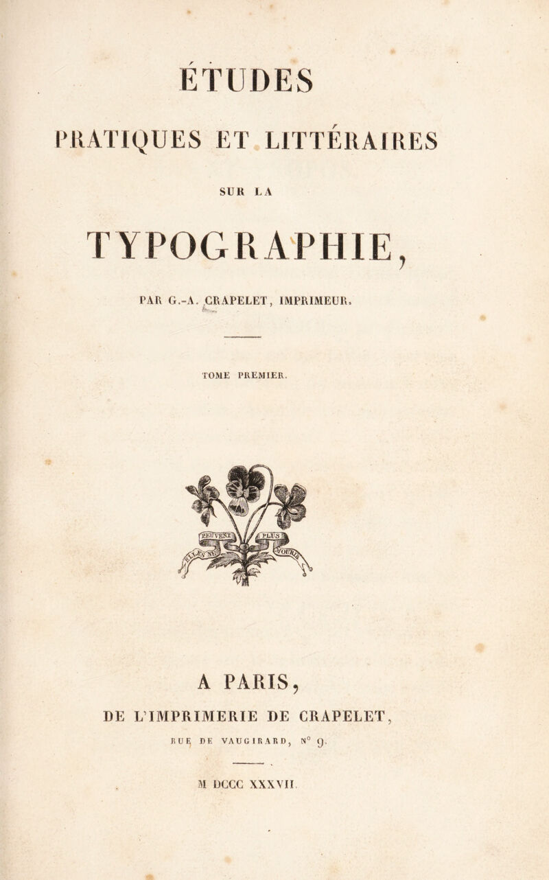 ETUDES PRATIQUES ET LITTÉRAIRES SUR LA TYPOGRAPHIE, PAR G.-A. GRAPELET, IMPRIMEUR, h- .. . TOME PREMIER, A PARIS, DE L’IMPRIMERIE DE GRAPELET, RUE DE VAUGIRARD, N° Q, M DGGG XXXVII