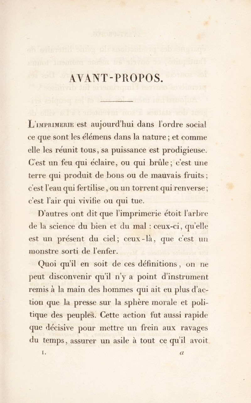 AYANT-PROPOS. L imprimerie est aujourd’hui dans l’ordre social ce que sont les ëlémens dans la nature ; et comme elle les réunit tous, sa puissance est prodigieuse. C’est un feu qui éclairé, ou qui brûle; c’est une terre qui produit de bons ou de mauvais fruits ; c’est l’eau qui fertilise, ou un torrent qui renverse ; c’est l’air qui vivifie ou qui tue. D’autres ont dit que l’imprimerie étoit l’arbre de la science du bien et du mal : ceux-ci, quelle est un présent du ciel; ceux-là, que c’est un monstre sorti de l’enfer. Quoi qu’il en soit de ces définitions, on ne peut disconvenir qu’il n’y a point d’instrument remis à la main des hommes qui ait eu plus d’ac- tion que la presse sur la sphère morale et poli- tique des peuples. Cette action fut aussi rapide que décisive pour mettre un frein aux ravages du temps, assurer un asile à tout ce qu’il avoit