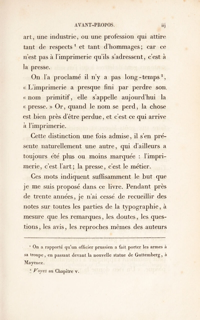 « o « ÏIJ art, une industrie, ou une profession qui attire tant de respects1 et tant d’hommages ; car ce n’est pas à l’imprimerie qu’ils s’adressent, c’est à la presse. On l’a proclamé il n’y a pas long-temps2, cc L’imprimerie a presque fini par perdre son, « nom primitif, elle s’appelle aujourd’hui la « presse. » Or, quand le nom se perd, la chose est bien près d’être perdue, et c’est ce qui arrive à l’imprimerie. Cette distinction une fois admise, il s’en pré- sente naturellement une autre, qui d’ailleurs a toujours été plus ou moins marquée : l’impri- merie, c’est l’art; la presse, c’est le métier. Ces mots indiquent suffisamment le but que je me suis proposé dans ce livre. Pendant près de trente années, je n’ai cessé de recueillir des notes sur toutes les parties de la typographie, à mesure que les remarques, les doutes, les ques- tions, les avis, les reproches mêmes des auteurs 1 On a rapporté qu’un officier prussien a fait porter les armes à sa troupe, en passant devant la nouvelle statue de Guttemberg, à Mayence. ! Voyez au Chapitre y.