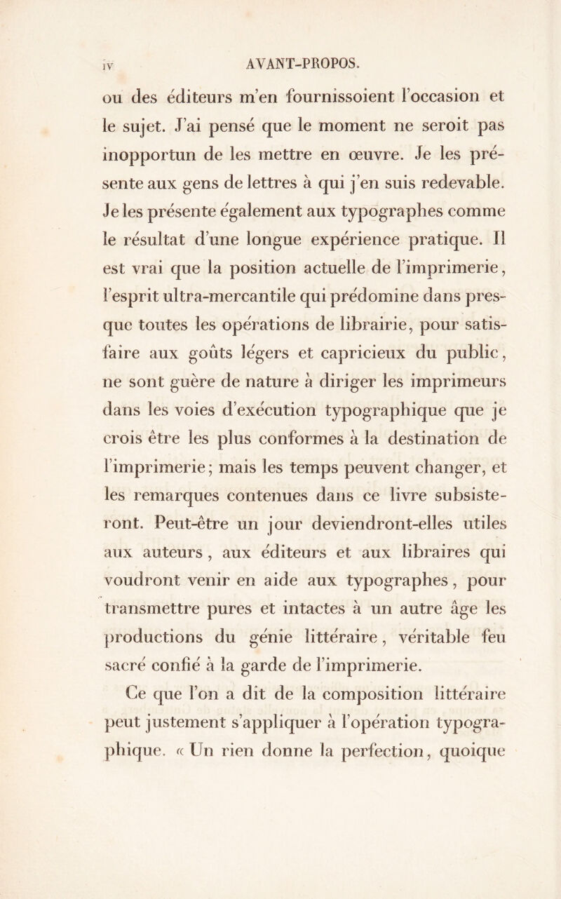 ou des éditeurs m’en fournissoient l’occasion et le sujet. J’ai pensé que le moment ne seroit pas inopportun de les mettre en œuvre. Je les pré- sente aux gens de lettres à qui j’en suis redevable. Je les présente également aux typographes comme le résultat d’une longue expérience pratique. Il est vrai que la position actuelle de l’imprimerie, l’esprit ultra-mercantile qui prédomine dans pres- que toutes les opérations de librairie, pour satis- faire aux goûts légers et capricieux du public, ne sont guère de nature à diriger les imprimeurs dans les voies d exécution typographique que je crois être les plus conformes à la destination de l’imprimerie ; mais les temps peuvent changer, et les remarques contenues dans ce livre subsiste- ront. Peut-être un jour deviendront-elles utiles aux auteurs , aux éditeurs et aux libraires qui voudront venir en aide aux typographes, pour transmettre pures et intactes à un autre âge les productions du génie littéraire, véritable feu sacré confié à la garde de l’imprimerie. Ce que l’on a dit de la composition littéraire peut justement s’appliquer à l’opération typogra- phique. «Un rien donne la perfection, quoique