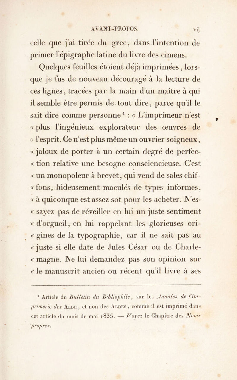 celle que j’ai tirée du grec, dans l’intention de primer l’épigraphe latine du livre des cimens. Quelques feuilles étoient déjà imprimées, lors- que je fus de nouveau découragé à la lecture de ces lignes, tracées par la main d’un maître à qui il semble être permis de tout dire, parce qu’il le sait dire comme personne1 : « L’imprimeur n’est « plus l’ingénieux explorateur des oeuvres de « l’esprit. Ce n’est plus même un ouvrier soigneux, « jaloux de porter à un certain degré de perfec- cc tien relative une besogne consciencieuse. C’est cc un monopoleur à brevet, qui vend de sales chif- cc fons, hideusement maculés de types informes, cc à quiconque est assez sot pour les acheter. N’es- cc sayez pas de réveiller en lui un juste sentiment cc d’orgueil, en lui rappelant les glorieuses ori- « gines de la typographie, car il ne sait pas au cc juste si elle date de Jules César ou de Charle- cc magne. Ne lui demandez pas son opinion sur cc le manuscrit ancien ou récent qu’il livre à ses 1 Article du Bulletin du Bibliophile, sur les Annales de Vim- primerie des Alde , et non des Aldes , comme il est imprimé dans cet article du mois de mai i835. — Voyez le Chapitre des Noms propres.