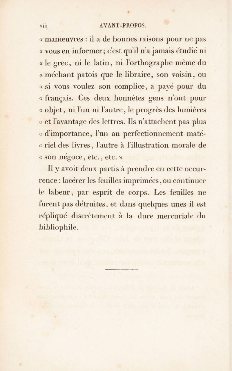 (c manœuvres : il a de bonnes raisons pour ne pas <c vous en informer; c est qu’il n’a jamais étudié ni « le grec, ni le latin, ni l’orthographe même du cc méchant patois que le libraire, son voisin, ou cc si vous voulez son complice, a payé pour du « français. Ces deux honnêtes gens n’ont pour cc objet, ni l’un ni l’autre, le progrès des lumières « et l’avantage des lettres. Ils n’attachent pas plus «d’importance, l’un au perfectionnement maté- (c riel des livres, l’autre à l’illustration morale de (c son négoce, etc., etc. » fl y avoit deux partis à prendre en cette occur- rence : lacérer les feuilles imprimées, ou continuer le labeur, par esprit de corps. Les feuilles ne furent pas détruites, et dans quelques unes il est répliqué discrètement à la dure mercuriale du bibliophile.