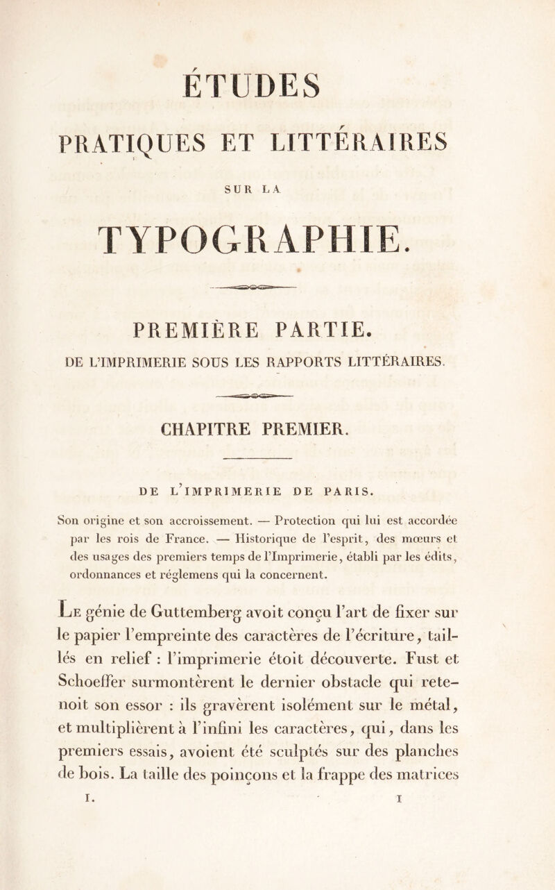 ETUDES PRATIQUES ET LITTÉRAIRES SUR LA TYPOGRAPHIE. PREMIÈRE PARTIE. DE L’IMPRIMERIE SOUS LES RAPPORTS LITTÉRAIRES. CHAPITRE PREMIER. DE L’iMPRÎMERlE DE PARIS. Son origine et son accroissement. — Protection qui lui est accordée par les rois de France. — Historique de l’esprit, des mœurs et des usages des premiers temps de l’Imprimerie, établi par les édits, ordonnances et réglemens qui la concernent. Le génie de Guttemberg avoit conçu Part de fixer sur le papier P empreinte des caractères de récriture, tail- lés en relief : l’imprimerie étoit découverte. Fust et Schoeffer surmontèrent le dernier obstacle qui rete- noit son essor : ils gravèrent isolément sur le métal, et multiplièrent à F infini les caractères, qui, dans les premiers essais, avoient été sculptés sur des planches de bois. La taille des poinçons et la frappe des matrices