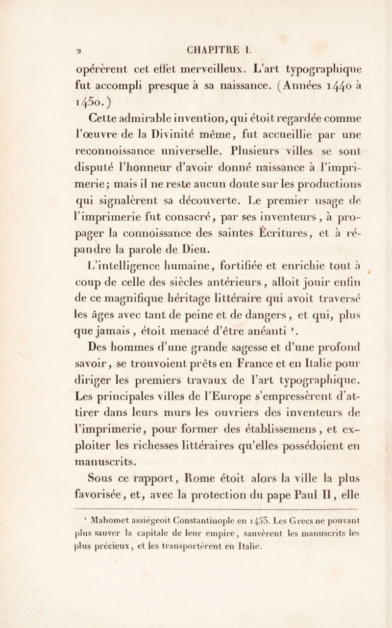 opérèrent cet effet merveilleux. L’art typographique fut accompli presque à sa naissance. (Années i44° ‘à T45o.) Cette admirable invention, qui étoit regardée comme l’oeuvre de la Divinité même, fut accueillie par une reconnoissance universelle. Plusieurs villes se sont disputé l’honneur d’avoir donné naissance à l’impri- merie ; mais il ne reste aucun doute sur les productions qui signalèrent sa découverte. Le premier usage de P imprimerie fut consacré, par ses inventeurs, à pro- pager la connoissance des saintes Écritures, et à ré- pan dre la parole de Dieu. L’intelligence humaine, fortifiée et enrichie tout à coup de celle des siècles antérieurs, alloit jouir enfin de ce magnifique héritage littéraire qui avoit traversé les âges avec tant de peine et de dangers , et qui, plus que jamais, étoit menacé d’être anéanti 1. Des hommes d’une grande sagesse et d’une profond savoir, se Louvoient prêts en France et en Italie pour diriger les premiers travaux de l’art typographique. Les principales villes de l’Europe s’empressèrent d’at- tirer dans leurs murs les ouvriers des inventeurs de l’imprimerie, pour former des établissemens, et ex- ploiter les richesses littéraires qu’elles possédoient en manuscrits. Sous ce rapport , Rome étoit alors la ville la plus favorisée, et, avec la protection du pape Paul II, elle 1 Mahomet assiégeoit Constantinople en 1453. Les Grecs ne pouvant plus sauver la capitale de leur empire, sauvèrent les manuscrits les plus précieux, et les transportèrent en Italie.
