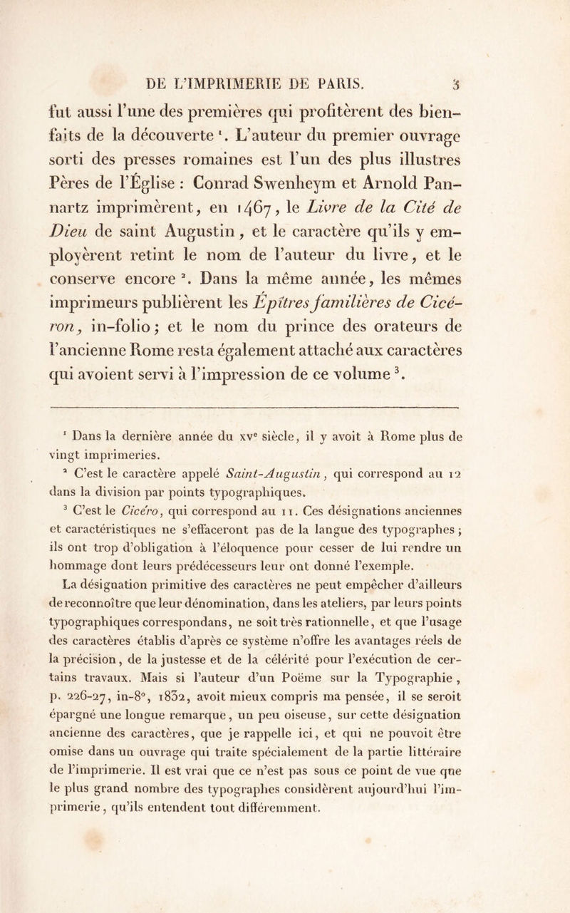 fut aussi l’une des premières qui profitèrent des bien- faits de la découverte *. L’auteur du premier ouvrage sorti des presses romaines est l’un des plus illustres Pères de l’Église : Conrad Swenlieym et Arnold Pan- nartz imprimèrent, en 1467, le Livre de la Cité de Dieu de saint Augustin, et le caractère qu’ils y em- ployèrent retint le nom de Fauteur du livre, et le conserve encore1 2. Dans la même année, les mêmes imprimeurs publièrent les Épitres familières de Cicé- ron, in-folio; et le nom du prince des orateurs de l’ancienne Rome resta également attaché aux caractères qui avoient servi à l’impression de ce volume 3. 1 Dans la dernière année du xve siècle, il y avoit à Rome plus de vingt imprimeries. a C’est le caractère appelé Saint-Augustin, qui correspond au 12 dans la division par points typographiques. 3 C’est le Cicero, qui correspond au 11. Ces désignations anciennes et caractéristiques ne s’effaceront pas de la langue des typographes ; ils ont trop d’obligation à l’éloquence pour cesser de lui rendre un hommage dont leurs prédécesseurs leur ont donné l’exemple. La désignation primitive des caractères ne peut empêcher d’ailleurs dereconnoître que leur dénomination, dans les ateliers, par leurs points typographiques correspondans, ne soit très rationnelle, et que l’usage des caractères établis d’après ce système n’offre les avantages réels de la précision, de la justesse et de la célérité pour l’exécution de cer- tains travaux. Mais si l’auteur d’un Poëme sur la Typographie , p. 226-27, in-8°, i832, avoit mieux compris ma pensée, il se seroit épargné une longue remarque, un peu oiseuse, sur cette désignation ancienne des caractères, que je rappelle ici, et qui ne pouvoit être omise dans un ouvrage qui traite spécialement de la partie littéraire de l’imprimerie. Il est vrai que ce n’est pas sous ce point de vue que le plus grand nombre des typographes considèrent aujourd’hui l’im- primerie, qu’ils entendent tout différemment.