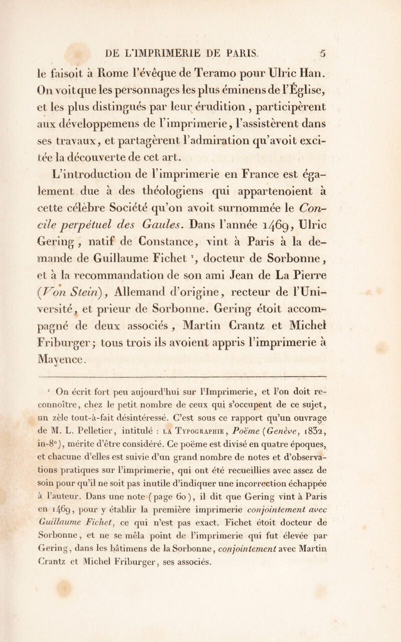 le faisoit à Rome F évêque de Teramo pour Ulric Han. On voit que les personnages les plus éminens de l’Église, et les plus distingués par leur érudition , participèrent aux développemens de F imprimerie, l’assistèrent dans ses travaux, et partagèrent l’admiration qu’avoit exci- tée la découverte de cet art. L’introduction de l’imprimerie en France est éga- lement due à des théologiens qui appartenoient à cette célèbre Société qu’on avoit surnommée le Con- cile perpétuel des Gaules. Dans l’année 1469, Ulric Gering , natif de Constance, vint à Paris à la de- mande de Guillaume FichetT, docteur de Sorbonne, et à la recommandation de son ami Jean de La Pierre {Von Stein), Allemand d’origine, recteur de l’Uni- versité, et prieur de Sorbonne. Gering étoit accom- pagné de deux associés , Martin Crantz et Michel Friburger • tous trois ils avoient appris Fimprimerie à Mayence. 1 On écrit fort peu aujourd’hui sur Fimprimerie, et Fon doit re» connoître, chez le petit nombre de ceux qui s’occupent de ce sujet, un zèle tout-à-fait désintéressé. C’est sous ce rapport qu’un ouvrage de M. L. Pelletier, intitulé : la Typographie, Poëme {Genève, i832, in-8°), mérite d’être considéré. Ce poëme est divisé en quatre époques, et chacune d’elles est suivie d’un grand nombre de notes et d’observa- tions pratiques sur Fimprimerie, qui ont été recueillies avec assez de soin pour qu’il ne soit pas inutile d’indiquer une incorrection échappée à Fauteur. Dans une note (page 60), il dit que Gering vint à Paris en 1469, pour y établir la première imprimerie conjointement avec Guillaume Fichet, ce qui n’est pas exact. Fichet étoit docteur de Sorbonne, et ne se mêla point de Fimprimerie qui fut élevée par Gering, dans les bâtimens de la Sorbonne, conjointement avec Martin, Crantz et Michel Friburger, ses associés.