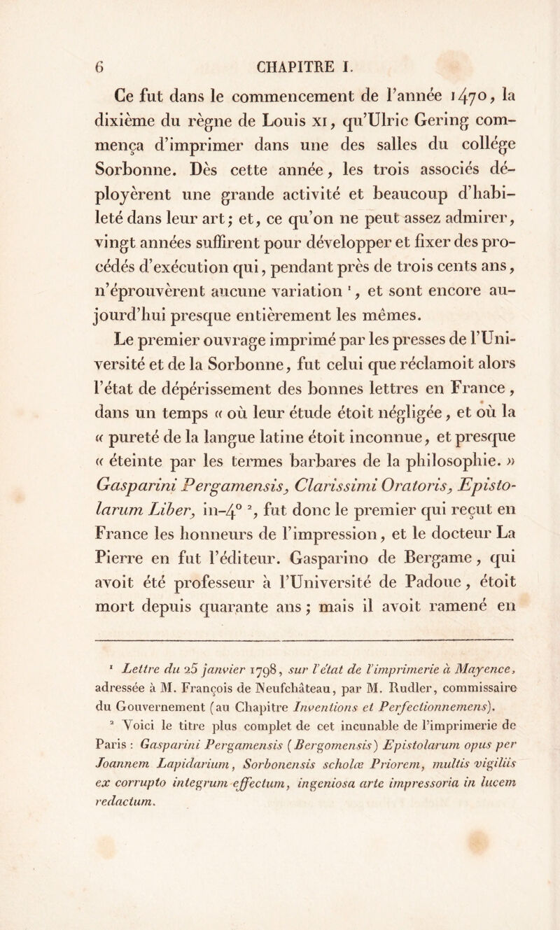 Ce fut dans le commencement de Tannée i47°> ta dixième du règne de Louis xi, qu’Ulric Gering com- mença d’imprimer dans une des salles du college Sorbonne. Dès cette année, les trois associés dé- ployèrent une grande activité et beaucoup d’habi- leté dans leur art; et, ce qu’on ne peut assez admirer, vingt années suffirent pour développer et fixer des pro- cédés d’exécution qui, pendant près de trois cents ans, n’éprouvèrent aucune variation ', et sont encore au- jourd’hui presque entièrement les mêmes. Le premier ouvrage imprimé par les presses de l’Uni- versité et de la Sorbonne, fut celui que réclamoit alors l’état de dépérissement des bonnes lettres en France, dans un temps « où leur étude étoit négligée, et où la « pureté de la langue latine étoit inconnue, et presque « éteinte par les termes barbares de la philosophie. » Gaspcirini Pergamensis, Clarissimi Oratoris, Episto- larum Liber, in-/|° 1 2, fut donc le premier qui reçut en France les honneurs de l’impression, et le docteur La Pierre en fut l’éditeur. Gasparino de Bergame, qui avoit été professeur à l’Université de Padoue, étoit mort depuis quarante ans ; mais il avoit ramené en 1 Lettre du 25 janvier 1798, sur Vétat de l’imprimerie à Mayence, adressée à M. François de JNeufcMteau, par M. Rudler, commissaire du Gouvernement (au Chapitre Inventions et Perfectionnemens). 2 Yoici le titre plus complet de cet incunable de l’imprimerie de Paris : Gasparini Pergamensis ( Bergomensis) Epistolarum opus per Joannem Lapidarium, Sorbonensis scholœ Priorem, multis vigilus ex corrupto integrum ejfectum, ingcniosa arte impressoria in lucem redactum.