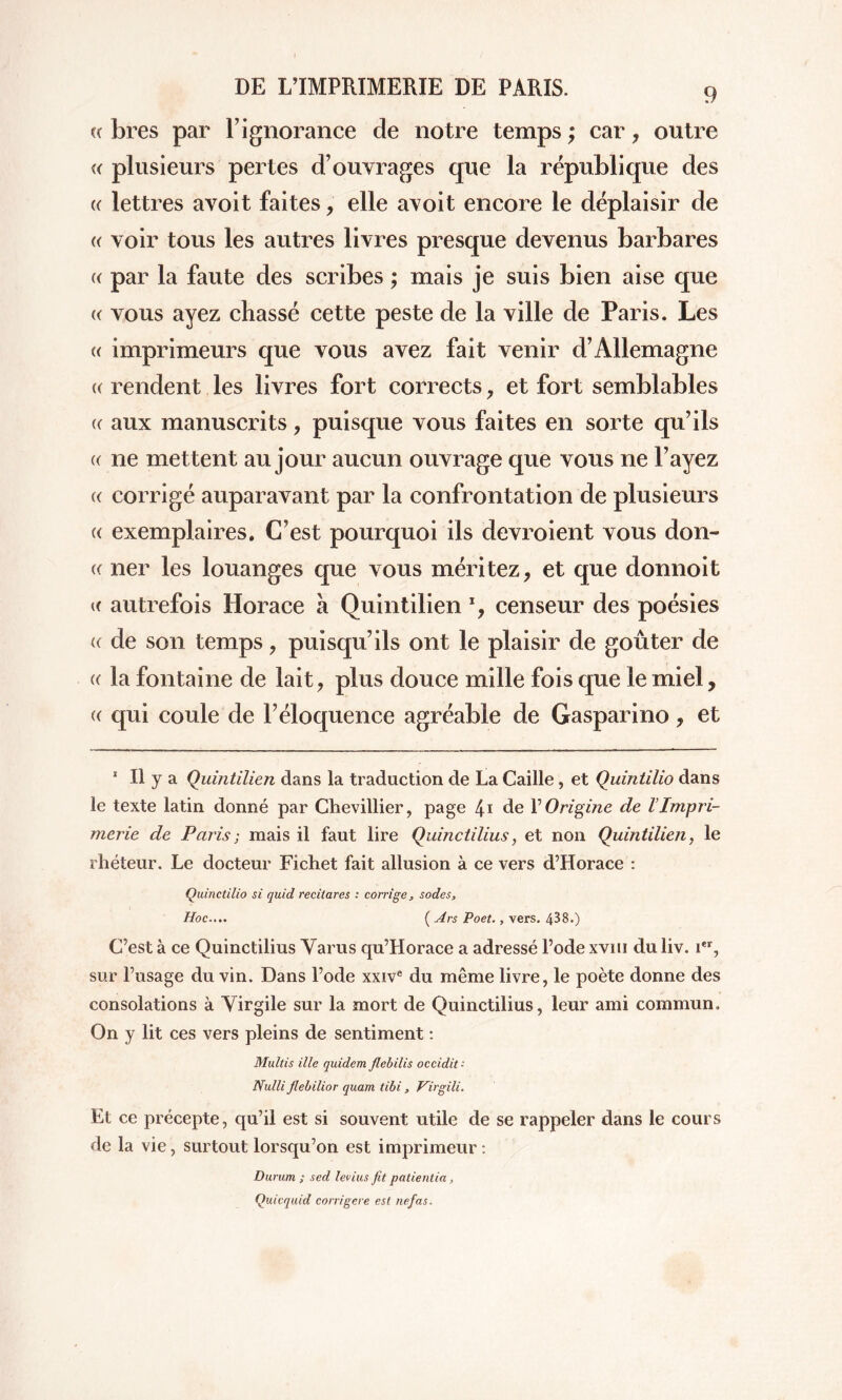 (( bres par l’ignorance de notre temps ; car, outre « plusieurs pertes d’ouvrages que la république des « lettres avoit faites, elle avoit encore le déplaisir de « voir tous les autres livres presque devenus barbares (( par la faute des scribes ; mais je suis bien aise que « vous ayez chassé cette peste de la ville de Paris. Les « imprimeurs que vous avez fait venir d’Allemagne (( rendent les livres fort corrects, et fort semblables (( aux manuscrits, puisque vous faites en sorte qu’ils (( 11e mettent au jour aucun ouvrage que vous ne l’ayez « corrigé auparavant par la confrontation de plusieurs « exemplaires. C’est pourquoi ils devroient vous don- « ner les louanges que vous méritez, et que donnoit « autrefois Horace a Quintilien % censeur des poésies « de son temps, puisqu’ils ont le plaisir de goûter de « la fontaine de lait, plus douce mille fois que le miel, (( qui coule de l’éloquence agréable de Gasparino, et 1 II y a Quintilien dans la traduction de La Caille, et Quintilio dans le texte latin donné par Chevillier, page 4'i de Y Origine de l’Impri- merie de Paris ; mais il faut lire Quinctilius, et non Quintilien, le rhéteur. Le docteur Fichet fait allusion à ce vers d’Horace : Quinctilio si quid recitares : corrige, sodés. Hoc.... ( Ars Poet., vers. 438.) C’est à ce Quinctilius Varus qu’Horace a adressé l’ode xvm du liv. ier, sur l’usage du vin. Dans l’ode xxive du même livre, le poète donne des consolations à Virgile sur la mort de Quinctilius, leur ami commun. On y lit ces vers pleins de sentiment : Multis ille quidem flebilis occidit- Nulli Jlebilior quam tibi, Virgili. Et ce précepte, qu’il est si souvent utile de se rappeler dans le cours de la vie, surtout lorsqu’on est imprimeur: Durum ; sed levius fit patientia, Quicquid corrigere est nefas.