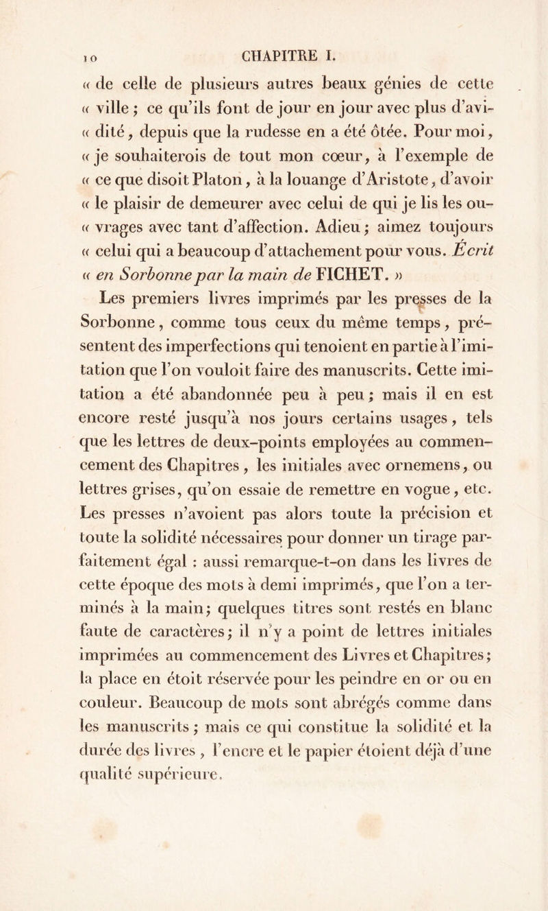 ï o (( de celle de plusieurs autres beaux génies de cette (( ville ; ce qu’ils font de jour en jour avec plus d’avi- (( dite, depuis que la rudesse en a été ôtée. Pour moi, « je souhaiterois de tout mon cœur, à l’exemple de « ce que disoit Platon, à la louange d’Aristote, d’avoir « le plaisir de demeurer avec celui de qui je lis les ou- « vrages avec tant d’affection. Adieu ; aimez toujours r « celui qui a beaucoup d’attachement pour vous. Ecrit « en Sorbonne par la main de FICHET. » Les premiers livres imprimés par les presses de la Sorbonne, comme tous ceux du même temps, pré- sentent des imperfections qui tenoient en partie à l’imi- tation que l’on vouloit faire des manuscrits. Cette imi- tation a été abandonnée peu à peu ; mais il en est encore resté jusqu’à nos jours certains usages, tels que les lettres de deux-points employées au commen- cement des Chapitres , les initiales avec ornemens, ou lettres grises, qu’on essaie de remettre en vogue, etc. Les presses n’avoient pas alors toute la précision et toute la solidité nécessaires pour donner un tirage par- faitement égal : aussi remarque-t-on dans les livres de cette époque des mots à demi imprimés, que l’on a ter- minés à la main ; quelques titres sont restés en blanc faute de caractères ; il n'y a point de lettres initiales imprimées au commencement des Livres et Chapitres; la place en étoit réservée pour les peindre en or ou en couleur. Beaucoup de mots sont abrégés comme dans les manuscrits ; mais ce qui constitue la solidité et la durée des livres , fencre et le papier étoient déjà d’une qualité supérieure.