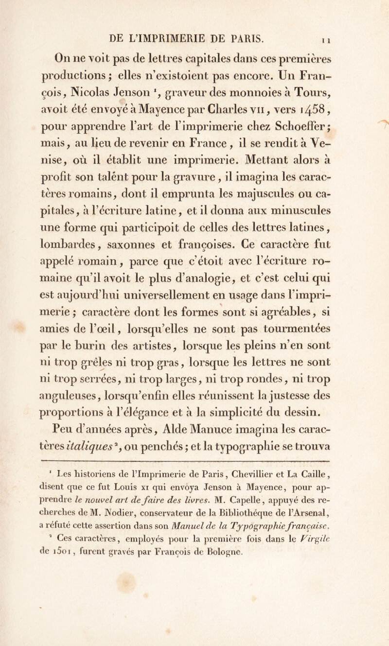 On ne voit pas de lettres capitales dans ces premières productions ; elles n’existoient pas encore. Un Fran- çois, Nicolas Jenson *, graveur des monnoies à Tours, avoit été envoyé à Mayence par Charles vii , vers i z^58, pour apprendre Fart de F imprimerie chez Schoeffer; mais, au lieu de revenir en France , il se rendit à Ve- nise, où il établit une imprimerie. Mettant alors à profit son talent pour la gravure, il imagina les carac- tères romains, dont il emprunta les majuscules ou ca- pitales, à l’écriture latine, et il donna aux minuscules une forme qui participoit de celles des lettres latines, lombardes, saxonnes et francoises. Ce caractère fut appelé romain, parce que c’étoit avec l’écriture ro- maine qu’il avoit le plus d’analogie, et c’est celui qui est aujourd’hui universellement en usage dans l’impri- merie ; caractère dont les formes sont si agréables, si amies de l’œil, lorsqu’elles ne sont pas tourmentées par le burin des artistes, lorsque les pleins n’en sont ni trop grêles ni trop gras, lorsque les lettres ne sont ni trop serrées, ni trop larges, ni trop rondes, ni trop anguleuses, lorsqu’enfin elles réunissent la justesse des proportions à l’élégance et à la simplicité du dessin. Peu d’années après, Aide Manuce imagina les carac- tères italiques % ou penchés ; et la typographie se trouva 1 Les historiens de l’Imprimerie de Paris, Chevillier et La Caille, disent que ce fut Louis xi qui envoya Jenson à Mayence, pour ap- prendre le nouvel art défaire des livres. M. Capelle, appuyé des re- cherches de M. Nodier, conservateur de la Bibliothèque de l’Arsenal, a réfuté cette assertion dans son Manuel de la Typographie française. Ces caractères, employés pour la première fois dans le Virgile de j5oi , furent gravés par François de Bologne.