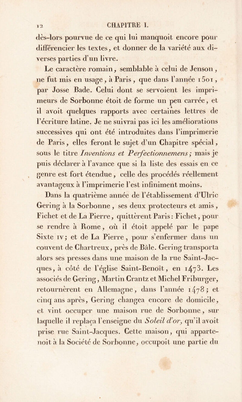 dès-lors pourvue de ce qui lui manquoit encore pour différencier les textes , et donner de la variété aux di- verses parties d’un livre. Le caractère romain, semblable à celui de Jenson , ne fut mis en usage , à Paris , que dans l’année 15oi, par Josse Bade. Celui dont se servoient les impri- meurs de Sorbonne étoit de forme un peu carrée , et il avoit quelques rapports avec certaines lettres de l’écriture latine. Je ne suivrai pas ici les améliorations successives qui ont été introduites dans l’imprimerie de Paris, elles feront le sujet d’un Chapitre spécial , sous le titre Inventions et Perfectionnemens ; mais je puis déclarer à l’avance que si la liste des essais en ce genre est fort étendue, celle des procédés réellement avantageux à P imprimerie l’est infiniment moins. Dans la quatrième année de l’établissement d’Ulric Gering à la Sorbonne , ses deux protecteurs et amis, Fichet et de La Pierre, quittèrent Paris: Fichet, pour se rendre à Rome, où il étoit appelé par le pape Sixte iv; et de La Pierre, pour s’enfermer dans un couvent de Chartreux, près de Bâle. Gering transporta alors ses presses dans une maison de la rue Saint-Jac- ques, à côté de l’église Saint-Benoît, en 1473. Les associés de Gering, Martin Crantz et Michel Friburger, retournèrent en Allemagne, dans l’année 1478; et cinq ans après, Gering changea encore de domicile, et vint occuper une maison rue de Sorbonne, sur laquelle il replaça l’enseigne du Soleil d'or, qu’il avoit prise rue Saint-Jacques. Cette maison, qui apparte- noit à la Société de Sorbonne, occupoit une partie du