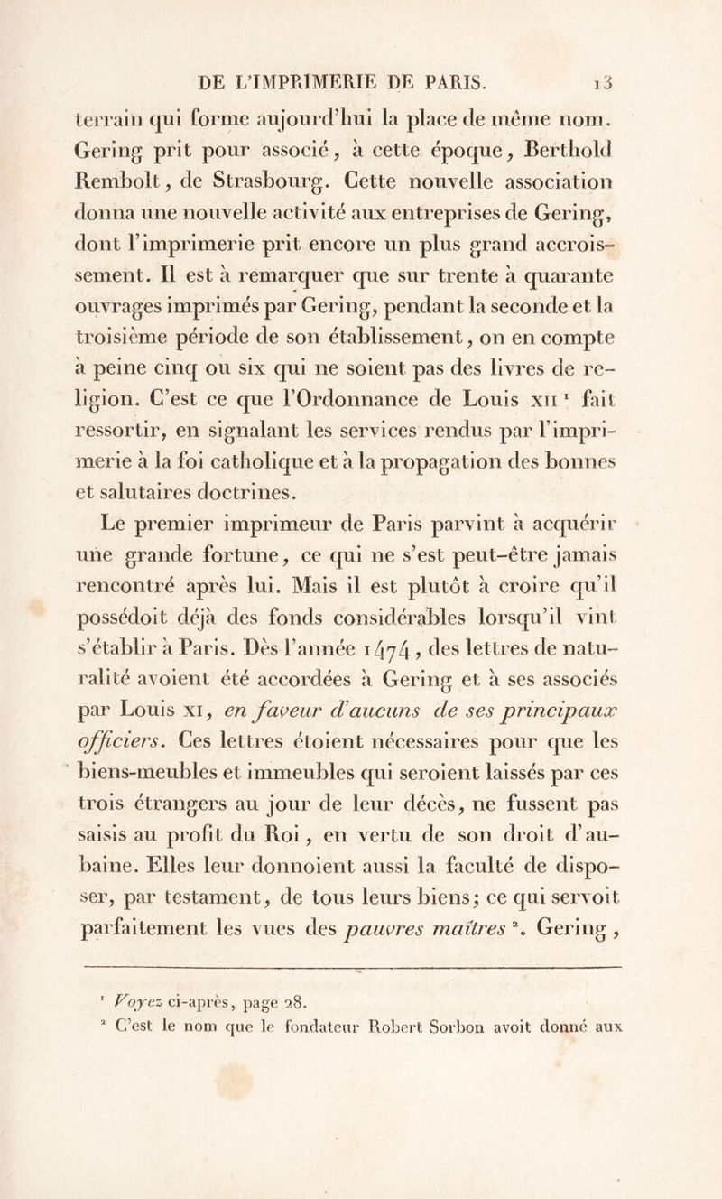 terrain qui forme aujourd’hui la place de même nom. Gering prit pour associé, à cette époque, Berthold Rembolt, de Strasbourg. Cette nouvelle association donna une nouvelle activité aux entreprises de Gering» dont l’imprimerie prit encore un plus grand accrois- sement. Il est à remarquer que sur trente à quarante ouvrages imprimés par Gering, pendant la seconde et la troisième période de son établissement, on en compte à peine cinq ou six qui ne soient pas des livres de re- ligion. C’est ce que l’Ordonnance de Louis xn 1 fait ressortir, en signalant les services rendus par F impri- merie à la foi catholique et a la propagation des bonnes et salutaires doctrines. Le premier imprimeur de Paris parvint à acquérir une grande fortune, ce qui ne s’est peut-être jamais rencontré après lui. Mais il est plutôt à croire qu’il possédoit déjà des fonds considérables lorsqu’il vint s’établir à Paris. Dès l’année i/jy4 ? des lettres de natu- ralité avoient été accordées à Gering et à ses associés par Louis xi, en faveur <£aucuns de ses principaux officiers. Ces lettres étoient nécessaires pour que les biens-meubles et immeubles qui seroient laissés par ces trois étrangers au jour de leur décès, ne fussent pas saisis au profit du Roi, en vertu de son droit d’au- baine. Elles leur donnoient aussi la faculté de dispo- ser, par testament, de tous leurs biens; ce qui servoit parfaitement les vues des pauvres maîtres a. Gering , 1 Foyez ci-après, page .28. a C’est le nom que le fondateur Robert Sorbon avoit donné aux