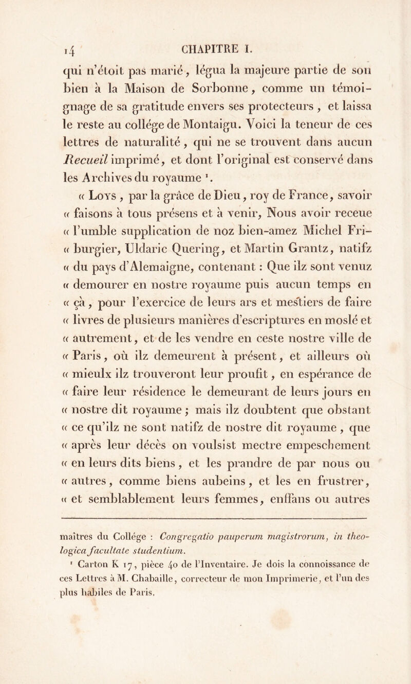 qui n’étoit pas marié, légua la majeure partie de son bien à la Maison de Sorbonne, comme un témoi- gnage de sa gratitude envers ses protecteurs , et laissa le reste au collège de Montaigu. Voici la teneur de ces lettres de naturalité, qui ne se trouvent dans aucun Recueil imprimé, et dont l’original est conservé dans les Archives du royaume * 1. c Loys , par la grâce de Dieu, roy de France, savoir « faisons à tous présens et à venir, Nous avoir receue « humble supplication de noz bien-amez Michel Fri- « burgier, Uldaric Quering, et Martin Grantz, natifz « du pays d’Alemaigne, contenant : Que ilz sont venuz « demourer en nostre royaume puis aucun temps en « ça, pour l’exercice de leurs ars et mestiers de faire « livres de plusieurs manières d’escriptures en moslé et « autrement, et de les vendre en ceste nostre ville de « Paris, où ilz demeurent â présent, et ailleurs où « mieulx ilz trouveront leur proufit, en espérance de e faire leur résidence le demeurant de leurs jours en (( nostre dit royaume ; mais ilz doubtent que obstant ce ce qu’ilz ne sont natifz de nostre dit royaume, que « après leur décès on voulsist mectre empeschement « en leurs dits biens, et les prandre de par nous ou ce autres, comme biens aubeins, et les en frustrer, « et semblablement leurs femmes, enffans ou autres maîtres du College : Congregatio pauperum magistrorum, in théo- logien facultate studentium. 1 Carton K 17, pièce 4° de l’Inventaire. Je dois la connoissance de ces Lettres àM. Chabaille, correcteur de mon Imprimerie, et l’un des plus liabilcs de Paris.