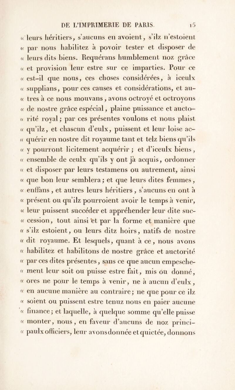 « leurs héritiers, s’aucuns en avoient, s’ilz n’estoient « par nous habilitez à povoir tester et disposer de (( leurs dits biens. Requérans humblement noz grâce « et provision leur estre sur ce imparties. Pour ce (( est-il que nous, ces choses considérées, à iceulx (( supplians, pour ces causes et considérations, et au- c très à ce nous mouvans, avons octroyé et octroyons a de nostre grâce espécial, plaine puissance et aucto- « ri té royal ; par ces présentes voulons et nous plaist «- qu’ilz, et chascun d’eulx, puissent et leur loise ac- « quérir en nostre dit royaume tant et telz biens qu’ils « y pourront licitement acquérir ; et d’iceulx biens , « ensemble de ceulx qu’ils y ont jà acquis, ordonner (( et disposer par leurs testamens ou autrement, ainsi « que bon leur semblera ; et que leurs dites femmes, « enffans , et autres leurs héritiers , s’aucuns en ont a c présent ou qu’ilz pourroient avoir le temps à venir, « leur puissent succéder et appréhender leur dite sue- « cession, tout ainsi 'et par la forme et manière que <( s’ilz estoient, ou leurs ditz hoirs, natifs de nostre « dit royaume. Et lesquels, quant à ce, nous avons « habilitez et habilitons de nostre grâce et auctorité (( par ces dites présentes, sans ce que aucun empesche- « ment leur soit ou puisse estre fait, mis ou donné, (( ores ne pour le temps à venir, ne à aucun d’eulx, (( en aucune manière au contraire; ne que pour ce ilz (( soient ou puissent estre tenuz nous en paier aucune « finance; et laquelle, h quelque somme qu’elle puisse (( monter, nous, en faveur d’aucuns de noz princi- « paulx officiers, leur avons donnée et quictée, donnons