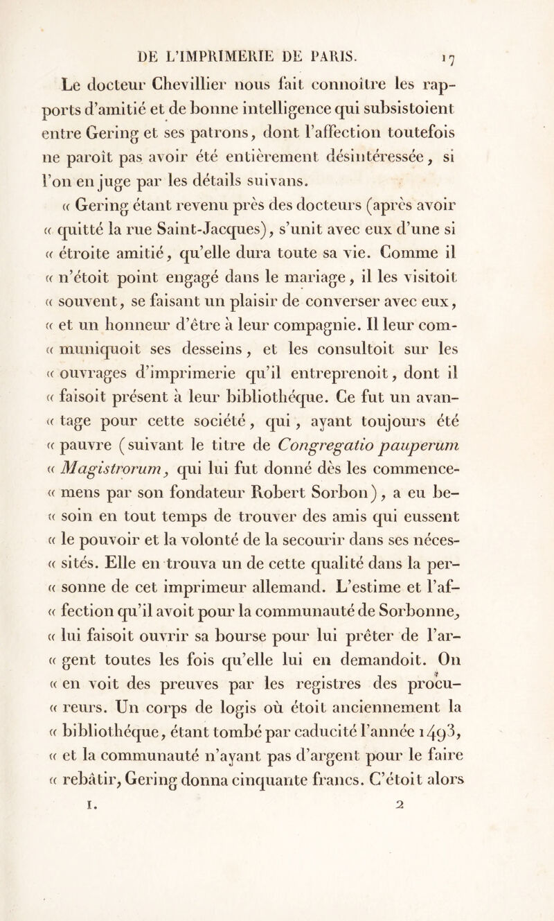 J7 Le docteur Chevillier nous fait connoître les rap- ports d’amitié et de bonne intelligence qui subsistoient entre Gering et ses patrons, dont l’affection toutefois ne paroît pas avoir été entièrement désintéressée, si l’on en juge par les détails suivans. (( Gering étant revenu près des docteurs (après avoir « quitté la rue Saint-Jacques), s’unit avec eux d’une si « étroite amitié, qu’elle dura toute sa vie. Comme il (( n’étoit point engagé dans le mariage , il les visitoit « souvent, se faisant un plaisir de converser avec eux, « et un honneur d’être à leur compagnie. Il leur com- te muniquoit ses desseins, et les consultoit sur les ((ouvrages d’imprimerie qu’il entreprenoit, dont il (( faisoit présent a leur bibliothèque. Ce fut un avan- « tage pour cette société, qui, ayant toujours été (( pauvre ( suivant le titre de Congregatio pauperum (( Magistrorum, qui lui fut donné dès les commence- « mens par son fondateur Robert Sorbon), a eu be- « soin en tout temps de trouver des amis qui eussent (( le pouvoir et la volonté de la secourir dans ses néces- (( sités. Elle en trouva un de cette qualité dans la per- te sonne de cet imprimeur allemand. L’estime et l’af- « fection qu’il avoit pour la communauté de Sorbonne^ (( lui faisoit ouvrir sa bourse pour lui prêter de l’ar- tt gent toutes les fois qu’elle lui en demandent. On « en voit des preuves par les registres des procu- (e reurs. Un corps de logis où étoit anciennement la (( bibliothèque, étant tombé par caducité l’année 149 te et la communauté n’ayant pas d’argent pour le faire te rebâtir, Gering donna cinquante francs. C’étoit alors