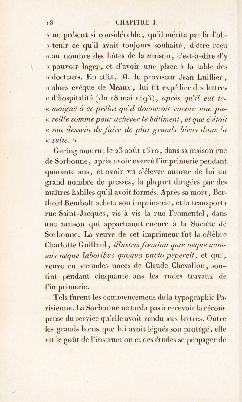 « un présent si considérable , qu’il mérita par là d’ob- ((tenir ce qu’il avoit toujours souhaité, d’ëtre reçu (( au nombre des hôtes de la maison, c’est-à-dire d’y « pouvoir loger, et d’avoir une place à la table des ((docteurs. En effet, M. le proviseur Jean Luillier, (( alors évêque de Meaux, lui fît expédier des lettres (( d’hospitalité (du 18 mai 1493), après quil eut té~ « moigné à ce prélat quil donnerait encore une pa- (( reille somme pour achever le bâtiment, et que c étoit (( son dessein de faire de plus grands biens dans la (( suite. » Gering mourut le 23 août 151 o, dans sa maison rue de Sorbonne, après avoir exercé l’imprimerie pendant quarante ans, et avoir vu s’élever autour de lui un grand nombre de presses, la plupart dirigées par des maîtres habiles qu’il avoit formés. Après sa mort, Ber- tliold Rembolt acheta son imprimerie, et la transporta rue Saint-Jacques, vis-à-vis la rue Fromentel, dans une maison qui appartenoit encore à la Société de Sorbonne. La veuve de cet imprimeur fut la célèbre Charlotte Guillard, illustris foemina quœ neque num- mis neque laboribus quoquo pacto pepercit, et qui, veuve en secondes noces de Claude Chevallon, sou- tint pendant cinquante ans les rudes travaux de l’imprimerie. Tels furent les commencemens de la typographie Pa- risienne. La Sorbonne ne tarda pas à recevoir la récom- pense du service qu’elle avoit rendu aux lettres. Outre les grands biens que lui avoit légués son protégé, elle vit le goût de Yinstruction et des études se propager de