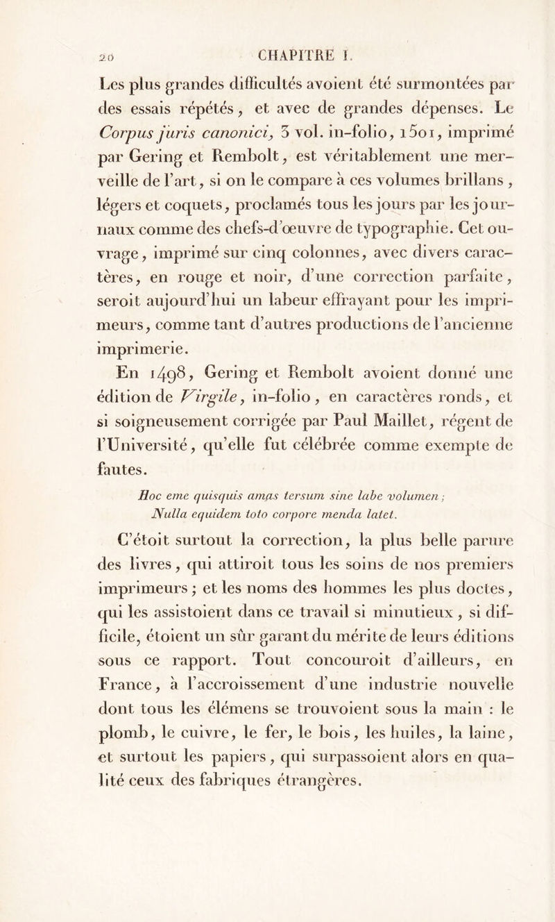 Les plus grandes difficultés avoient été surmontées par des essais répétés, et avec de grandes dépenses. Le Corpus juris canonici, 3 vol. in-folio, i5oi, imprimé par Gering et Rembolt, est véritablement une mer- veille de l’art, si on le compare à ces volumes brillans , légers et coquets, proclamés tous les jours par les jour- naux comme des chefs-d’œuvre de typographie. Cet ou- vrage, imprimé sur cinq colonnes, avec divers carac- tères, en rouge et noir, d’une correction parfaite, seroit aujourd’hui un labeur effrayant pour les impri- meurs, comme tant d’autres productions de l’ancienne imprimerie. En 149b, Gering et Rembolt avoient donné une édition de Virgile, in-folio , en caractères ronds, et si soigneusement corrigée par Paul Maillet, régent de l’Université, qu’elle fut célébrée comme exempte de fautes. Hoc eme quisquis amas tersum sine labe volumen ; Nulla equidem toio corpore menda latet. C’étoit surtout la correction, la plus belle parure des livres, qui attiroit tous les soins de nos premiers imprimeurs ; et les noms des hommes les plus doctes, qui les assistoient dans ce travail si minutieux, si dif- ficile, étoient un sûr garant du mérite de leurs éditions sous ce rapport. Tout concouroit d’ailleurs, en France, à l’accroissement d’une industrie nouvelle dont tous les élémens se trouvoient sous la main : le plomb, le cuivre, le fer, le bois, les huiles, la laine, et surtout les papiers, qui surpassoient alors en qua- lité ceux des fabriques étrangères.