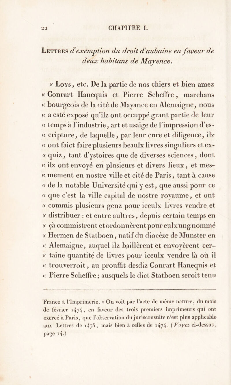 Lettres d exemption du droit d'aubaine en faveur de deux habit ans de Mayence. (( Loys, etc. De la partie de nos chiers et bien amei k Conrart Hanequis et Pierre SchefFre, marchans « bourgeois de la cité de Mayance en Alemaigne, nous « a esté exposé qu’ilz ont occuppé grant partie de leur « temps à l’industrie, art et usaige de l’impression d’es- (( cripture, de laquelle , par leur cure et diligence, ilz « ont faict faire plusieurs beaulx livres singuliers et ex- « quiz , tant d’ystoires que de diverses sciences , dont « ilz ont envoyé en plusieurs et divers lieux, et mes- « me oient, en nostre ville et cité de Paris, tant à cause « de la notable Université qui y est, que aussi pour ce « que c'est la ville capital de nostre royaume, et ont « commis plusieurs genz pour iceulx livres vendre et « distribuer : et entre aultres, depuis certain temps en « ça commistrent et ordonnèrent pour eulx ung nommé « Hermen de Statboen, natif du diocèze de Munster en « Alemaigne, auquel ilz baillèrent et envoyèrent cer~ (( taine quantité de livres pour iceulx vendre là où il « trouverroit, au prouffît desdiz Conrart Hanequis et « Pierre Scheffre ; ausquels le dict Statboen seroit tenu France à Tlmprimerie. » On voit par Pacte de même nature, du mois de février 1474 ^ en faveur des trois premiers imprimeurs qui ont exercé à Paris, que Pobservation du jurisconsulte n’est plus applicable aux Lettres de i4j5, mais bien à celles de 1474• ( Voyez ci-dessus, page i4 )