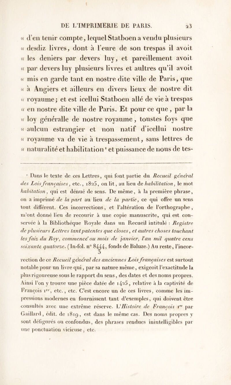 « d’en tenir compte, lequel Statboen a vendu plusieurs « desdiz livres, dont à heure de son trespas il avoit (( les deniers par devers luy, et pareillement avoit « par devers luy plusieurs livres et aultres qu’il avoit « mis en garde tant en nostre dite ville de Paris, que « à Angiers et ailleurs en divers lieux de nostre dit u royaume; et est icellui Statboen allé de vie a trespas « en nostre dite ville de Paris. Et pour ce que , par la « loy généralle de nostre royaume, toustes foys que «y aulcun estrangier et non natif d’icellui nostre u royaume va de vie à trespassement, sans lettres de « naturalité et habilitation1 et puissance de nous de tes- 1 Dans le texte de ces Lettres, qui font partie du Recueil general des Loisfrançaises, etc., i825, on lit, au lieu de habilitation, le mot habitation, qui est dénué de sens. De même, à la première phrase, on a imprimé de la part au lieu de la partie, ce qui offre un sens tout différent. Ces incorrections, et l’altération de l’orthographe, m’ont donné lieu de recourir à une copie manuscrite, qui est con- servée à la Bibliothèque Royale dans un Recueil intitulé : Registre de plusieurs Lettres tant patentes que closes, et autres choses touchant lesfaiz du Roy, commencé ou mois de janvier, Van mil quatre cens soixante quatorze. (In-fol. n° 8444 > fonds de Baluze.) Au reste, l’incor- 3 rection de ce Recueil général des anciennes Loisfrançaises est surtout notable pour un livre qui, par sa nature même, exigeoit l’exactitude la plus rigoureuse sous le rapport du sens, des dates et des noms propres. Ainsi l’on y trouve une pièce datée de 14^5, relative à la captivité de François ier, etc., etc. C’est encore un de ces livres, comme les im- pressions modernes en fournissent tant d’exemples, qui doivent être consultés avec une extrême réserve. L1 Histoire de François ier par Gaillard, édit, de 181q , est dans le même cas. Des noms propres y sont défigurés ou confondus, des phrases rendues inintelligibles par une ponctuation vicieuse, etc.