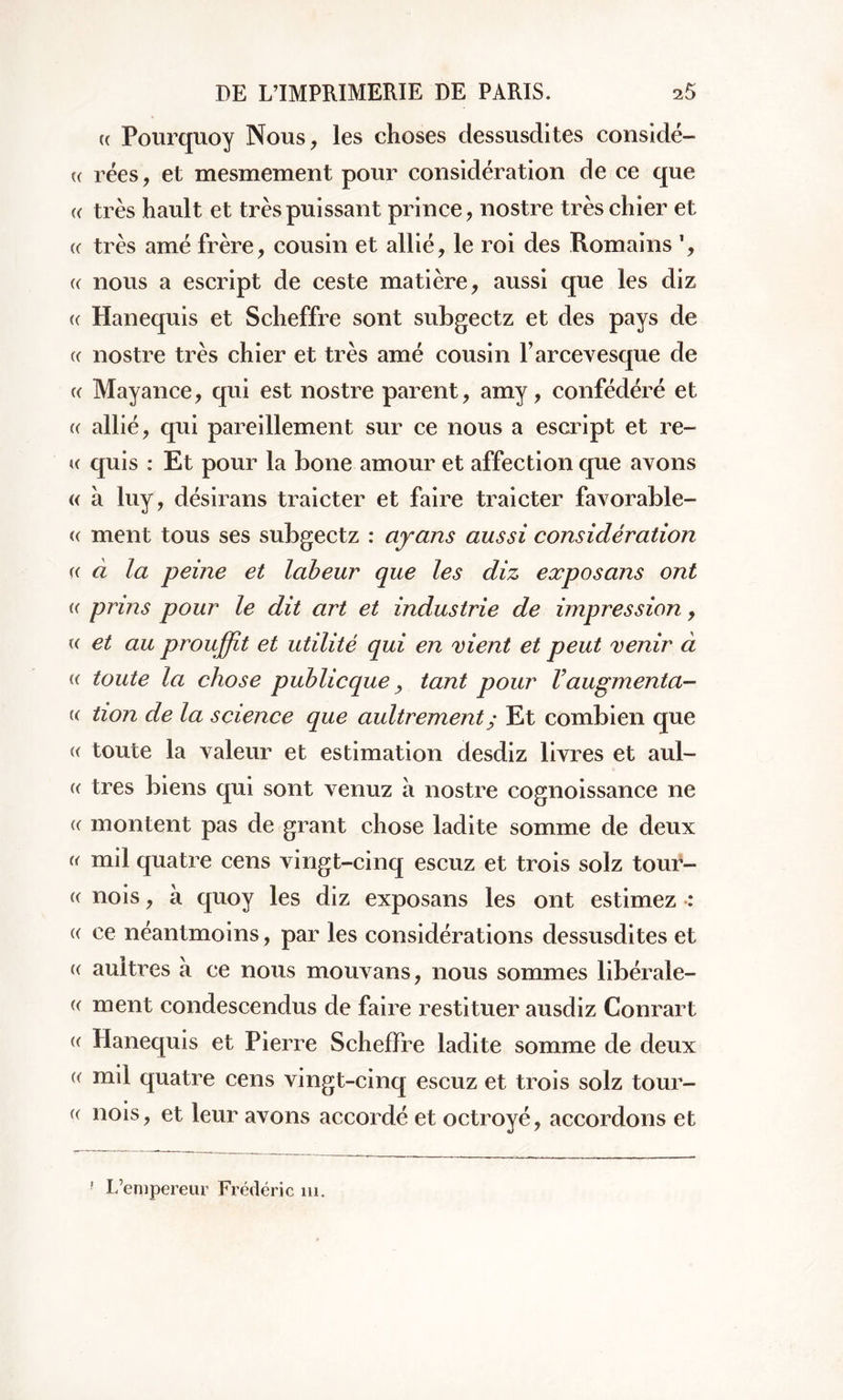 « Pourquoy Nous, les choses dessusdites considé- « rées, et mesmement pour considération de ce que « très hault et très puissant prince, nostre très chier et « très amé frère, cousin et allié, le roi des Romains ', «: nous a escript de ceste matière, aussi que les diz (( Hanequis et Scheffre sont subgectz et des pays de (( nostre très chier et très amé cousin l’arcevesque de « Mayance, qui est nostre parent, amy, confédéré et « allié, qui pareillement sur ce nous a escript et re- « quis : Et pour la bone amour et affection que avons « à luy, désirans traicter et faire traicter favorable- <( ment tous ses subgectz : ayons aussi considération « à la peine et labeur que les diz exposans ont « prins pour le dit art et industrie de impression, « et au prouffît et utilité qui en vient et peut venir à « toute la chose public que > tant pour V augmenta— u tion de la science que aultrement; Et combien que « toute la valeur et estimation desdiz livres et aul- e très biens qui sont venuz à nostre cognoissance ne « montent pas de grant chose ladite somme de deux « mil quatre cens vingt-cinq escuz et trois solz tour- « nois, à quoy les diz exposans les ont estimez : « ce néantmoins, par les considérations dessusdites et « aultres a ce nous mouvans, nous sommes libérale- « ment condescendus de faire restituer ausdiz Conrart « Hanequis et Pierre Scheffre ladite somme de deux « mil quatre cens vingt-cinq escuz et trois solz tour- (( nois, et leur avons accordé et octroyé, accordons et r L’empereur Frédéric ni.