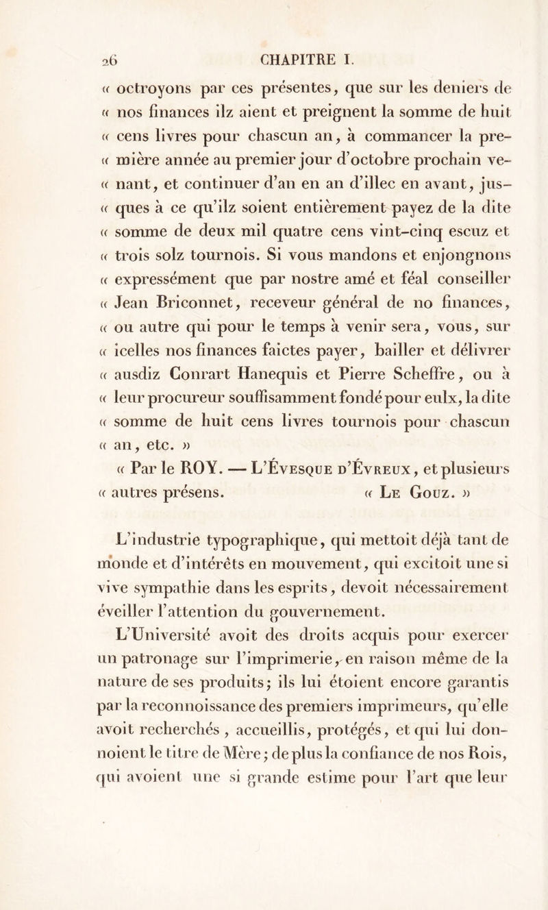 (( octroyons par ces présentes, que sur les deniers de « nos finances ilz aient et preignent la somme de huit « cens livres pour chascun an, à commancer la pre- (( mière année au premier jour d’octobre prochain ve~ (( nant, et continuer d’an en an d’illec en avant, jus- « ques à ce qu’ilz soient entièrement payez de la dite « somme de deux mil quatre cens vint-cinq escuz et « trois solz tournois. Si vous mandons et enjongnons u expressément que par nostre amé et féal conseiller « Jean Briconnet, receveur général de no finances, « ou autre qui pour le temps à venir sera, vous, sur « icelles nos finances faictes payer, bailler et délivrer a ausdîz Conrart Hanequis et Pierre S chef Fr e, ou à « leur procureur souffisamment fondé pour eulx, la dite « somme de huit cens livres tournois pour chascun a an, etc. » * * « Par le ROY. — L Ëvesqüe d’Evreux, et plusieurs « autres présens. « Le Gouz. » L’industrie typographique, qui mettoit déjà tant de monde et d’intérêts en mouvement, qui excitoit une si vive sympathie dans les esprits, devoit nécessairement éveiller l’attention du gouvernement. L’Université avoit des droits acquis pour exercer un patronage sur F imprimerie, en raison même de la nature de ses produits ; ils lui étoient encore garantis par la reconnoissance des premiers imprimeurs, qu elle avoit recherchés , accueillis, protégés, et qui lui don- noient le titre de Mère ; de plus la confiance de nos Rois, qui a voient une si grande estime pour Fart que leur