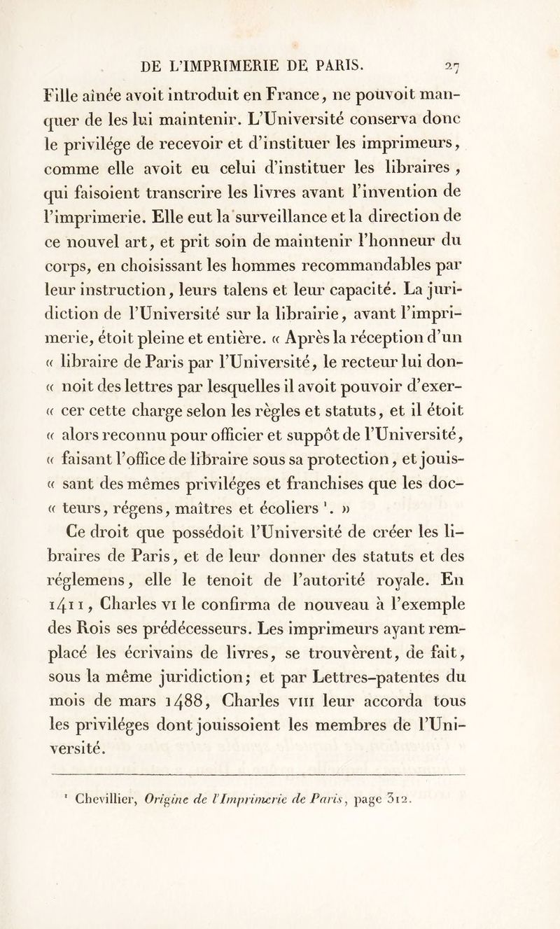 Fille aînée avoit introduit en France, ne pouvoit man- quer de les lui maintenir. L’Université conserva donc le privilège de recevoir et d’instituer les imprimeurs, comme elle avoit eu celui d’instituer les libraires , qui faisoient transcrire les livres avant l’invention de l’imprimerie. Elle eut la surveillance et la direction de ce nouvel art, et prit soin de maintenir l’honneur du corps, en choisissant les hommes recommandables par leur instruction, leurs talens et leur capacité. La juri- diction de l’Université sur la librairie, avant l’impri- merie, étoit pleine et entière. « Après la réception d’un « libraire de Paris par l’Université, le recteur lui don- « noit des lettres par lesquelles il avoit pouvoir d’exer- « cer cette charge selon les règles et statuts, et il étoit <( alors reconnu pour officier et suppôt de l’Université, « faisant l’office de libraire sous sa protection, et jouis- « sant des memes privilèges et franchises que les doc- « teurs, régens, maîtres et écoliers 1. » Ce droit que possédoit l’Université de créer les li- braires de Paris, et de leur donner des statuts et des réglemens, elle le tenoit de l’autorité royale. En 1411, Charles vi le confirma de nouveau à l’exemple des Rois ses prédécesseurs. Les imprimeurs ayant rem- placé les écrivains de livres, se trouvèrent, de fait, sous la même juridiction; et par Lettres-patentes du mois de mars 1488, Charles vm leur accorda tous les privilèges dont jouissoient les membres de l’Uni- versité. ' Chevillier, Origine de l’Imprimerie de Paris, page 3i2.