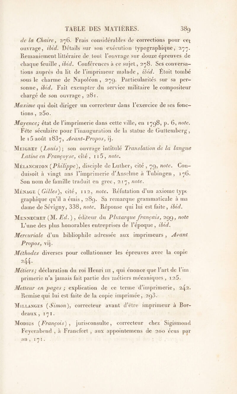 de la Chaire, 276. Frais considérables de corrections pour cet ouvrage, ibid. Détails sur son exécution typographique, 277. Remaniement littéraire de tout l’ouvrage sur douze épreuves de chaque feuille , ibid. Conférences à ce sujet, 278. Ses conversa- tions auprès du lit de Fimprimeur malade , ibid. Ëtoit tombé sous le charme de Napoléon , 279. Particularités sur sa per- sonne, ibid. Fait exempter du service militaire le compositeur chargé de son ouvrage, 281. Maxime qui doit diriger un correcteur dans l’exercice de ses fonc- tions , 25o. Mayence; état de l’imprimerie dans cette ville, en 1798, p. 6, note. Fête séculaire pour l’inauguration de la statue de Guttemberg, le i 5 août 1887, Avant-Propos, ij. Meigret (Louis); son ouvrage intitulé Translation de la langue Latine en Françoyse, cité , 115 , note. Mélanchton [Philippe), disciple de Luther, cité, 79, note. Con- duisoit à vingt ans l’imprimerie d’Anselme à Tubingen , 176. Son nom de famille traduit en grec, 217, note. Ménage (Gilles), cité, 112, note. Réfutation d’un axiome type graphique qu’il a émis , 289. Sa remarque grammaticale à ma dame de Sévigny, 338, note. Réponse qui lui est faite, ibid. Mennechet (M. Ed. ) , éditeur du Plutarque français, 299, note L’une des plus honorables entreprises de l’époque, ibid. Mercuriale d’un bibliophile adressée aux imprimeurs , Avant Propos, vij. Méthodes diverses pour collationner les épreuves avec la copie 244* Métiers ; déclaration du roi Henri m , qui énonce que l’art de Fini primerie n’a jamais fait partie des métiers mécaniques , 126. Metteur en pages ; explication de ce terme d’imprimerie, 242. Remise qui lui est faite de la copie imprimée, 298. Mîllanges (Simon), correcteur avant d’être imprimeur à Bor- deaux , 17 1. Mornes (François), jurisconsulte, correcteur chez Sigismond Feyerabcnd , à Francfort , aux appointemens de 200 écus par an, 171.