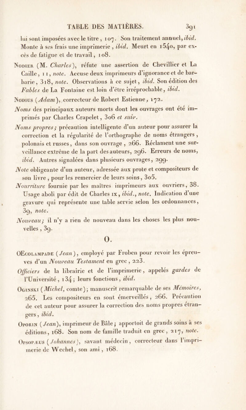 lui sont imposées avec le titre , 107. Son traitement annuel, ibid. Monte à ses frais une imprimerie , ibid. Meurt en i54o, par ex- cès de fatigue et de travail, 108. Nodier (M. Charles), réfute une assertion de Chevillier et La Caille ,11, note. Accuse deux imprimeurs d’ignorance et de bar- barie , 318, note. Observations à ce sujet, ibid. Son édition des Fables de La Fontaine est loin d’ètre irréprochable, ibid. Nodius ( Adam), correcteur de Robert Estienne, 172. Noms des principaux auteurs morts dont les ouvrages ont été im- primés par Charles Crapelet, 306 et suiv. Noms propres ; précaution intelligente d’un auteur pour assurer la correction et la régularité de l’orthographe de noms étrangers , polonais et russes, dans son ouvrage , 266. Réclament une sur- veillance extrême de la part des auteurs, 296. Erreurs de noms, ibid. Autres signalées dans plusieurs ouvrages, 299. Note obligeante d’un auteur, adressée aux prote et compositeurs de son livre , pour les remercier de leurs soins, 3o5. Nourriture fournie par les maîtres imprimeurs aux ouvriers, 38. Usage aboli par édit de Charles ix, ibidnote. Indication d’une gravure qui représente une table servie selon les ordonnances, 39, note. Nouveau; il n’y a rien de nouveau dans les choses les plus nou- velles , 39. O. OEcolampade (Jean), employé par Froben pour revoir les épreu- ves d’un Nouveau Testament en grec , 223. Officiers de la librairie et de l’imprimerie, appelés gardes de l’Université, 13/p; leurs fonctions, ibid. Oginski (Michel, comte); manuscrit remarquable de ses Mémoires, 265. Les compositeurs en sont émerveillés, 266. Précaution de cet auteur pour assurer la correction des noms propres etran- gers , ibid. O 7 Oporin ( Jean), imprimeur de Bâle ; apportoit de grands soins à ses éditions, 168. Son nom de famille traduit en grec , 217, note. Opsopæus (Johannes), savant médecin, correcteur dans l’impri- merie de Wechel, son ami, 168,