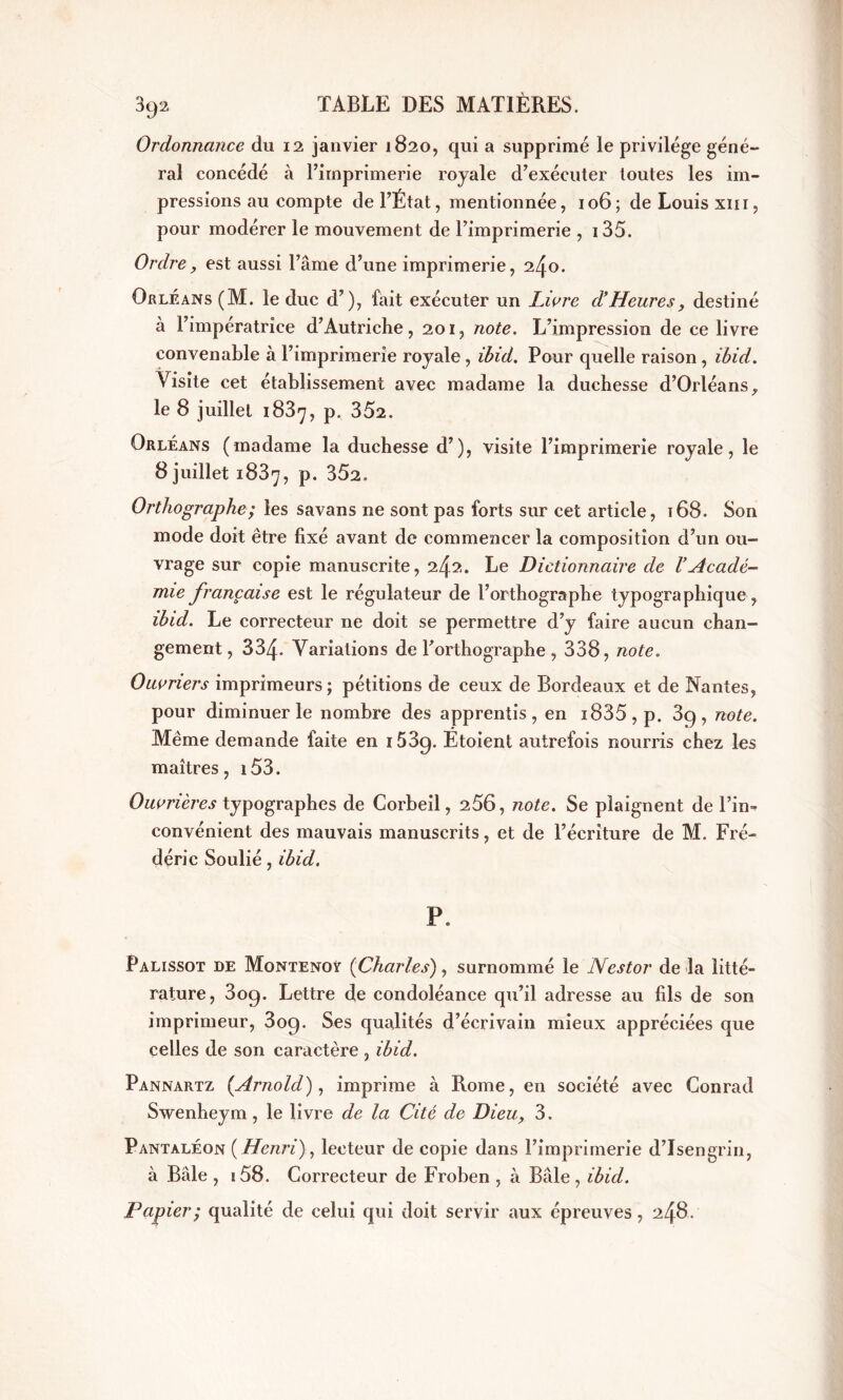 Ordonnance du 12 janvier 1820, qui a supprimé le privilège géné- ral concédé à l’imprimerie royale d’exécuter toutes les im- pressions au compte de l’État, mentionnée, 106; de Louis xm, pour modérer le mouvement de l’imprimerie , 135. Ordre, est aussi l’âme d’une imprimerie, 240. Orléans (M. le duc d’), fait exécuter un Livre d’Heures, destiné à l’impératrice d’Autriche, 201, note. L’impression de ce livre convenable à l’imprimerie royale , ibid. Pour quelle raison , ibid. Visite cet établissement avec madame la duchesse d’Orléans, le 8 juillet 1887, p. 352. Orléans (madame la duchesse d’), visite l’imprimerie royale, le 8 juillet 1837, p. 352. Orthographe; les savans ne sont pas forts sur cet article, 168. Son mode doit être fixé avant de commencer la composition d’un ou- vrage sur copie manuscrite, 242. Le Dictionnaire de l’Acadé- mie française est le régulateur de l’orthographe typographique, ibid. Le correcteur ne doit se permettre d’y faire aucun chan- gement, 334. Variations de l’orthographe , 338, note. Ouvriers imprimeurs; pétitions de ceux de Bordeaux et de Nantes, pour diminuer le nombre des apprentis, en i835, p. 89, note. Même demande faite en i53g. Ëtoient autrefois nourris chez les maîtres, i53. Ouvrières typographes de Corbeil, 256, note. Se plaignent de l’in- convénient des mauvais manuscrits, et de l’écriture de M. Fré- déric Soulié, ibid. P. Palissot de Montenoÿ (Charles), surnommé le Nestor de la litté- rature, 309. Lettre de condoléance qu’il adresse au fils de son imprimeur, 309. Ses qualités d’écrivain mieux appréciées que celles de son caractère , ibid. Pannartz (Arnold), imprime à Rome, en société avec Conrad Swenheym, le livre de la Cité de Dieu, 3. Pantaléon (Henri), lecteur de copie dans l’imprimerie d’Isengrin, à Bâle , i58. Correcteur de Froben , à Bâle , ibid. Papier; qualité de celui qui doit servir aux épreuves, 248-