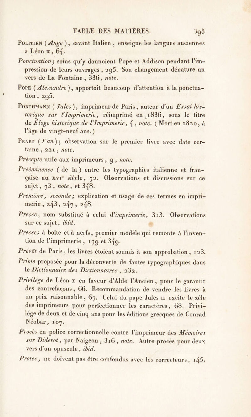 Politien ( Ange ), savant Italien , enseigne les langues anciennes à Léon x , 64- Ponctuation ; soins qu’y donnoient Pope et Addison pendant l’im- pression de leurs ouvrages , 2C)5. Son changement dénature un vers de La Fontaine , 336, note. Pope {Alexandre), apportoit beaucoup d’attention à la ponctua- tion , 295. Porthmann ( Jules ), imprimeur de Paris , auteur d’un Essai his- torique sur l’Imprimerie, réimprimé en 1836, sous le titre de Éloge historique de VImprimerie, 4, note. ( Mort en 1820, à l’âge de vingt-neuf ans.) Praet {Van) ; observation sur le premier livre avec date cer- taine , 221 , note. Précepte utile aux imprimeurs , 9 , note. Prééminence (de la ) entre les typographies italienne et fran- çaise au xvie siècle, 72. Observations et discussions sur ce sujet, 78 , note, et 348. Première, seconde ; explication et usage de ces termes en impri- merie , 243, 2.47 , 248. Presse, nom substitué à celui d’imprimerie, 3i3. Observations sur ce sujet, Ibid. Presses à boîte et à nerfs, premier modèle qui remonte à l’inven- tion de l’imprimerie , 1 79 et 849. Prévôt de Paris ; les livres étoient soumis à son approbation , 128. Prime proposée pour la découverte de fautes typographiques dans le Dictionnaire des Dictionnaires , 232. Privilège de Léon x en faveur d’Alde l’Ancien , pour le garantir des contrefaçons , 66. Recommandation de vendre les livres à un prix raisonnable, 67. Celui du pape Jules 11 excite le zèle des imprimeurs pour perfectionner les caractères , 68. Privi- lège de deux et de cinq ans pour les éditions grecques de Conrad Néobar, 107. Procès en police correctionnelle contre l’imprimeur des Mémoires sur Diderot, par Naigeon , 316 , note. Autre procès pour deux vers d’un opuscule , Ibid. P rotes, ne doivent pas être confondus avec les correcteurs, i45«