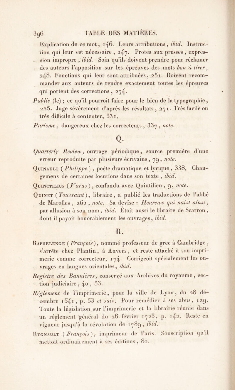 Explication de ce mot, 146. Leurs attributions, ibid. Instruc- tion qui leur est nécessaire , 1 * Proies aux presses, expres- sion impropre , ibid. Soin qu’ils doivent prendre pour réclamer des auteurs l’apposition sur les épreuves des mots bon à tirer , 24S. Fonctions qui leur sont attribuées, 251. Doivent recom- mander aux auteurs de rendre exactement toutes les épreuves qui portent des corrections , 274* Public (le) ; ce qu’il pourroit faire pour le bien de la typographie , 225. Juge sévèrement d’après les résultats ,271. Très facde ou très difficile à contenter, 33 1. Purisme, dangereux chez les correcteurs , 33y , note. Q. Quai'terly Reoiew, ouvrage périodique, source première d’une erreur reproduite par plusieurs écrivains, 79, note. Quinault ( Philippe ) , poète dramatique et lyrique , 338. Ghan- gemens de certaines locutions dans son texte , ibid. Quinctilius ( Varus ), confondu avec Quintilien , 9, note. Quinet ( Toussaint ), libraire, a publié les traductions de l’abbé de Marolles , 262 , note. Sa devise : Heureux qui naist ainsi, par allusion à son nom, ibid. Etoit aussi le libraire de Scarron , dont il payoit honorablement les ouvrages, ibid. R. Raphelenge [François), nommé professeur de grec à Cambridge, s’arrête chez Plantin, à Anvers, et reste attaché à son impri- merie comme correcteur, 174* Corrigeoit spécialement les ou- vrages en langues orientales, ibid. Registre des Bannières, conservé aux Archives du royaume, sec- tion judiciaire, i\o , 53. Réglement de l’imprimerie, pour la ville de Lyon, du 28 dé- cembre 1541 ? p. 53 et suio. Pour remédier à ses abus, 129. Toute la législation sur l’imprimerie et la librairie réunie dans un réglement général du 28 février 1723, p. 142. Reste en vigueur jusqu’à la révolution de 1789, ibid. Régnault [François), imprimeur de Paris. Souscription qu il me U oit ordinairement à ses éditions , 80.
