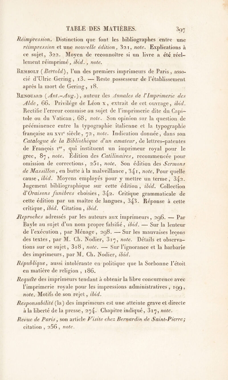 3qq Réimpression. Distinction que font les bibliographes entre une réimpression et une nouvelle édition, 32 1, note. Explications à ce sujet, 322. Moyen de reconnoître si un livre a été réel- lement réimprimé ibid., note. Rembolt (Bertold), Tun des premiers imprimeurs de Paris, asso- cié d’Ulric Gering, i3. —• Reste possesseur de rétablissement après la mort de Gering, 18. Renouard (Ant.-Aug.) , auteur des Annales de VImprimerie des Aide, 66. Privilège de Léon x, extrait de cet ouvrage, ibid. Rectifie l’erreur commise au sujet de l’imprimerie dite du Capi- tole ou du Vatican, 68, note. Son opinion sur la question de prééminence entre la typographie italienne et la typographie française au xvie siècle, 72, note. Indication donnée, dans son Catalogue de la Bibliothèque d’un amateur, de lettres-patentes de François Ier, qui instituent un imprimeur royal pour le grec, 87 , note. Edition des Catilinaires, recommencée pour omission de corrections, 251, note. Son édition des Sermons de Mas sillon, en butte à la malveillance , 1, note. Pour quelle cause, ibid. Moyens employés pour y mettre un terme, 34?.. Jugement bibliographique sur cette édition , ibid. Collection d’Oraisons funèbres choisies, 34^. Critique grammaticale de cette édition par un maître de langues, 343. Réponse à cette critique , ibid. Citation , ibid. Reproches adressés par les auteurs aux imprimeurs, 296. — Par Bayle au sujet d’un nom propre falsifié , ibid. — Sur la lenteur de l’exécution , par Ménage , 298. —- Sur les mauvaises leçons des textes, par M. Ch. Nodier, 817, note. Détails et observa- tions sur ce sujet, 318 , note. — Sur l’ignorance et la barbarie des imprimeurs, par M. Ch. Nodier, ibid. République, aussi intolérante en politique que la Sorbonne l’étoit en matière de religion , 186. Requete des imprimeurs tendant à obtenir la libre concurrence avec l’imprimerie royale pour les impressions administratives, 199, note. Motifs de son rejet, ibid. Responsabilité (la) des imprimeurs est une atteinte grave et directe à la liberté de la presse, 274* Chapitre indiqué, 817, note. Revue de Paris, son article Visite chez Bernardin de Saint-Pierre ; citation , 2.56 , note.