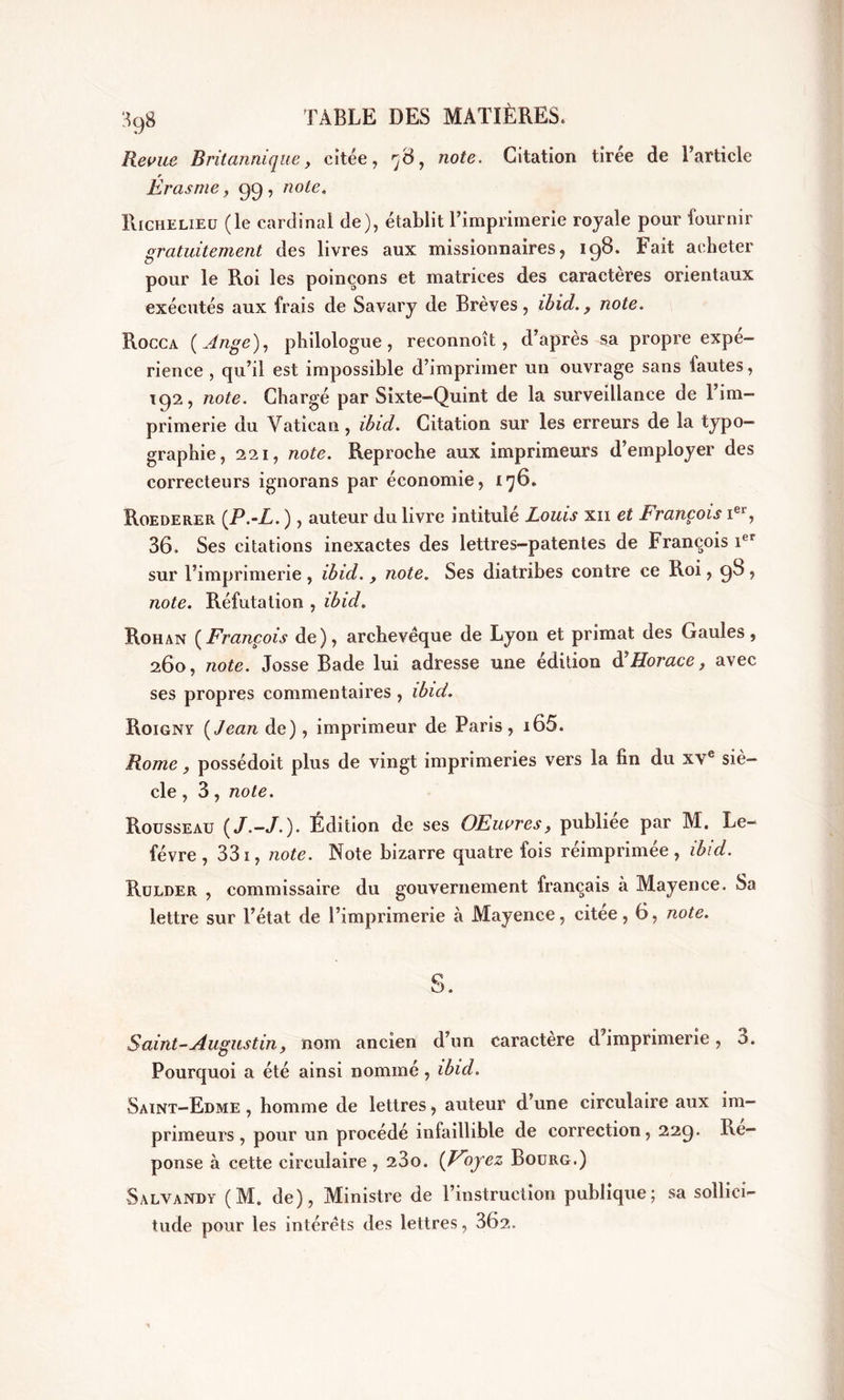 Revue Britannique, citée, '-6, note. Citation tiree de l’article Erasme, gg, note. Richelieu (le cardinal de), établit l’imprimerie royale pour fournir gratuitement des livres aux missionnaires, 198. Fait acheter pour le Roi les poinçons et matrices des caractères orientaux exécutés aux frais de Savary de Brèves, ibid. 9 note. Rocca ( Ange), philologue, reconnoît, d’après sa propre expé- rience , qu’il est impossible d’imprimer un ouvrage sans fautes, 192, note. Chargé par Sixte-Quint de la surveillance de l’im- primerie du Vatican, ibid. Citation sur les erreurs de la typo- graphie, 221, note. Reproche aux imprimeurs d’employer des correcteurs ignorans par économie, 176» Roederer (.P.-L. ), auteur du livre intitulé Louis xii et François Ier, 36. Ses citations inexactes des lettres-patentes de François ier sur l’imprimerie , ibid. y note. Ses diatribes contre ce Roi, 98 , note. Réfutation , ibid. Rohan (François de), archevêque de Lyon et primat des Gaules, 260, note. Josse Bade lui adresse une édition d’Horace, avec ses propres commentaires , ibid. Roigny (Jean de), imprimeur de Paris, i65. Rome, possédoit plus de vingt imprimeries vers la fin du xve siè- cle , 3, note. Rousseau (/.-/.). Édition de ses OEuvres, publiée par M. Le- fèvre, 331, note. Note bizarre quatre fois réimprimée, ibid. Rulder , commissaire du gouvernement français à Mayence. Sa lettre sur l’état de l’imprimerie à Mayence, citée, 6, note. Saint-Augustin, nom ancien d’un caractère d’imprimerie, 3. Pourquoi a été ainsi nommé , ibid. Saint-Edme, homme de lettres, auteur d’une circulaire aux im- primeurs, pour un procédé infaillible de correction, 229. Ré- ponse à cette circulaire , 23o. (Voyez Bourg.) Salyandy (M. de), Ministre de l’instruction publique; sa sollici- tude pour les intérêts des lettres, 362.