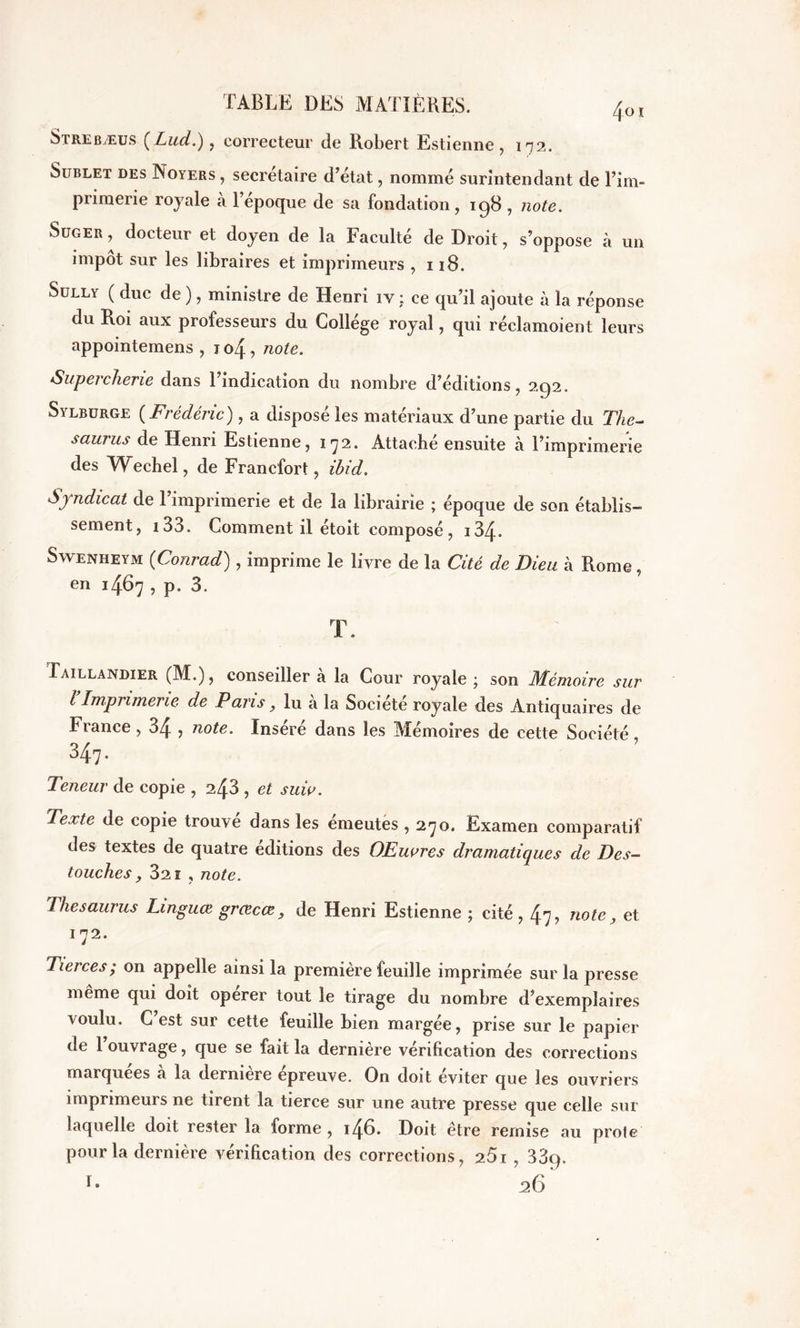 Strebæus (Lud.), correcteur de Robert Estienne , 172. Sublet des Noyers , secrétaire d’état, nommé surintendant de l’im- primerie royale à l’époque de sa fondation, ig8 , note. Süger , docteur et doyen de la Faculté de Droit, s’oppose à un impôt sur les libraires et imprimeurs , 118. Sully ( duc de ), ministre de Henri iv : ce qu’il ajoute à la réponse du Roi aux professeurs du Collège royal, qui réclamoient leurs appointemens , io4 , note. ‘Supercherie dans 1 indication du nombre d’éditions, 2C)2. Sylburge ( Frédéric) , a disposé les matériaux d’une partie du Thé- saurus de Henri Estienne, 172. Attaché ensuite à l’imprimerie des Wechel, de Francfort, ihid. Syndicat de 1 imprimerie et de la librairie ; époque de son établis- sement, i33. Comment il étoit composé, i34* Swenheym (Conrad) , imprime le livre de la Cité de Dieu h Rome, en 1467 , p. 3. T. Taillandier (M.), conseillera la Cour royale; son Mémoire sur l Imprimerie de Pans, lu a la Société royale des Antiquaires de b rance, 34 , note. Inséré dans les Mémoires de cette Société 347. Teneur de copie , 243 , et suiv. Texte de copie trouve dans les émeutes , 270. Examen comparatif des textes de quatre éditions des OEuores dramatiques de Des- touches y 32ï , note. Thésaurus Linguœ grcecœ, de Henri Estienne ; cité , 47? note, et 172. Tierces; on appelle ainsi la première feuille imprimée sur la presse même qui doit operer tout le tirage du nombre d’exemplaires voulu. C’est sur cette feuille bien margée, prise sur le papier de l’ouvrage, que se fait la dernière vérification des corrections marquées a la dermere epreuve. On doit éviter que les ouvriers imprimeurs ne tirent la tierce sur une autre presse que celle sur laquelle doit rester la forme , i46* Doit être remise au proie pour la dernière vérification des corrections, 2.5i , 33q.