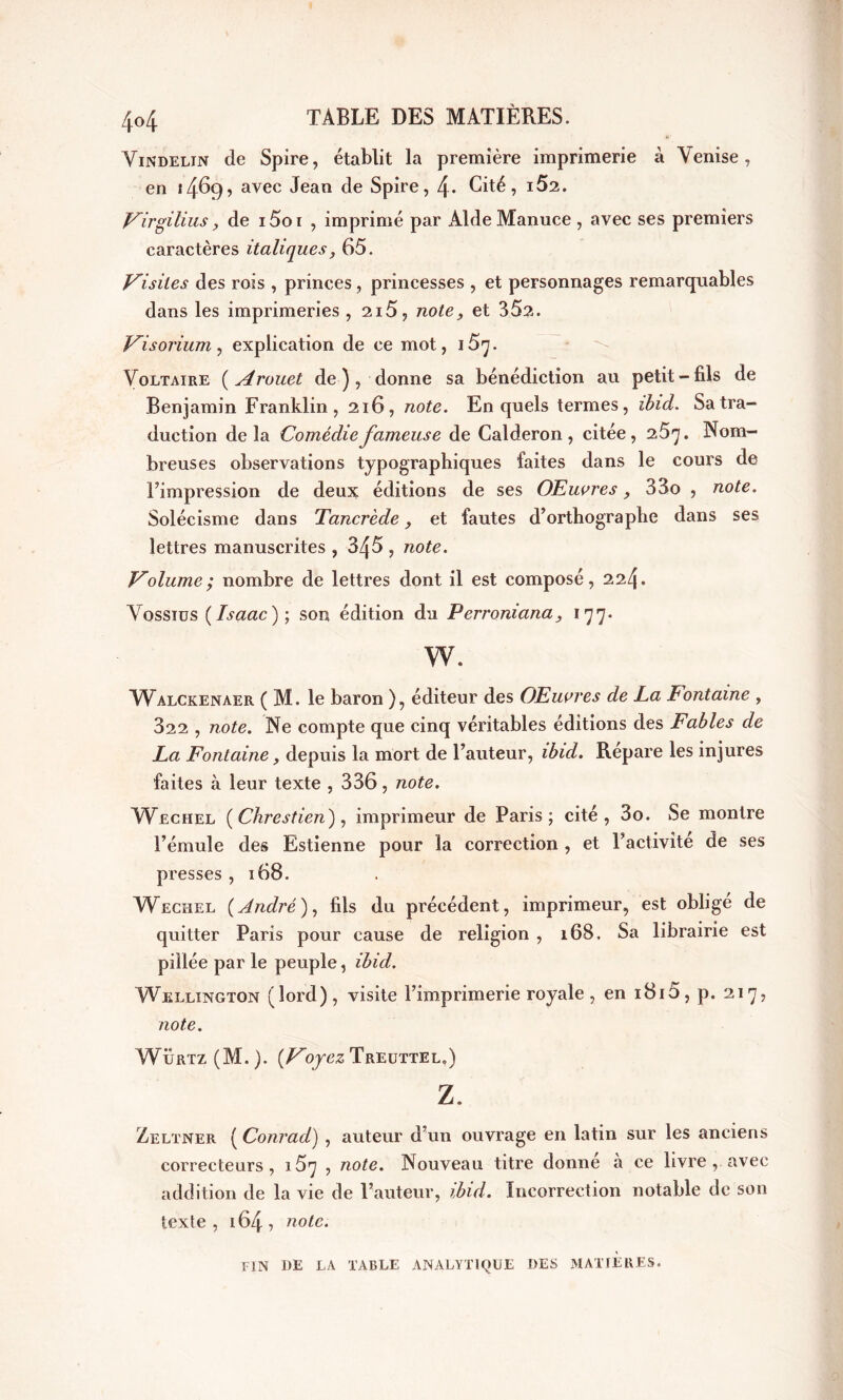 Vindelin de Spire, établit la première imprimerie à Venise, en 1469, avec Jean de Spire, \. Cité, i52. Virgilius, de 15o i , imprimé par Aide Manuce , avec ses premiers caractères italiques, 65. Visites des rois , princes, princesses , et personnages remarquables dans les imprimeries , 2i5, note, et 352. Visorium, explication de ce mot, i5^. Voltaire ( Arouet de ), donne sa bénédiction au petit-fils de Benjamin Franklin, 216, note. En quels termes, ibid. Sa tra- duction de la Comédie fameuse de Calderon, citée, 25^. Nom- breuses observations typographiques faites dans le cours de Fimpression de deux éditions de ses OEuvres, 33o , note. Solécisme dans Tancrède, et fautes d’orthographe dans ses lettres manuscrites , 345 , note. Volume; nombre de lettres dont il est composé, 224. Vossiüs ( Isaac); son édition du Perroniana, 177. w. Walckenaer ( M. le baron ), éditeur des OEuares de La Fontaine , 322 , note. Ne compte que cinq véritables éditions des Fables de La Fontaine, depuis la mort de Fauteur, ibid. Repare les injures faites à leur texte , 336, note. VVechel (Chrestien), imprimeur de Paris; cité, 3o. Se montre Fémule des Estienne pour la correction , et Factivité de ses presses ,168. Wechel (André), fils du précédent, imprimeur, est obligé de quitter Paris pour cause de religion , 168. Sa librairie est pillée par le peuple, ibid. Wellington (lord), visite l’imprimerie royale, en i8i5, p. 217, note. WÜrtz (M. ). (Voyez Treuttel.) Z. Zeltner ( Conrad) , auteur d’un ouvrage en latin sur les anciens correcteurs, 157 , note. Nouveau titre donné à ce livre , avec addition de la vie de Fauteur, ibid. Incorrection notable de son texte, 164, note. fin de la table analytique des matières.