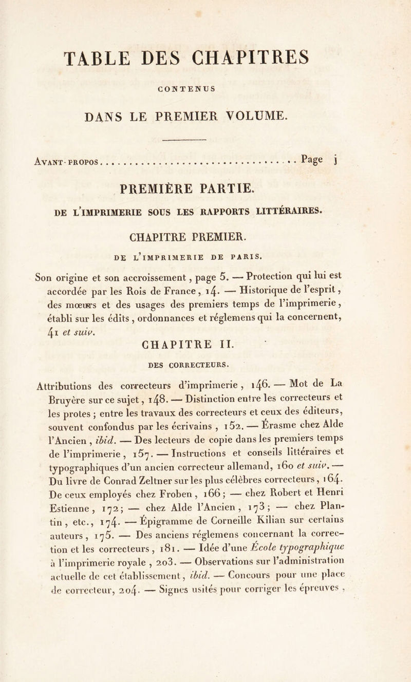 CONTENUS DANS LE PREMIER VOLUME. Avant- propos Page j PREMIÈRE PARTIE, DE L’IMPRIMERIE SOUS LES RAPPORTS LITTÉRAIRES. CHAPITRE PREMIER. DE ^IMPRIMERIE DE PARIS. Son origine et son accroissement, page 5. —* Protection qui lui est accordée par les Rois de France , i4* — Historique de 1 esprit , des mœiï-rs et des usages des premiers temps de l’imprimerie, établi sur les édits , ordonnances et réglemens qui la concernent, 4i et suw. CHAPITRE II. DES CORRECTEURS. Attributions des correcteurs d’imprimerie , —- Mot de La Bruyère sur ce sujet, 148. — Distinction entre les correcteurs et les protes ; entre les travaux des correcteurs et ceux des éditeurs, souvent confondus par les écrivains , i52. — Erasme chez Aide l’Ancien , ibid. — Des lecteurs de copie dans les premiers temps de l’imprimerie , i5n. — Instructions et conseils littéraires et typographiques d’un ancien correcteur allemand, 160 et suio. Du livre de Conrad Zeltner sur les plus célèbres correcteurs, 164* De ceux employés chez Froben , 166 ; — chez Robert et Henri Estienne , 172; — chez Àkle l’Ancien, 1^3; — chez Plan- tin, etc., 174- — Épigramme de Corneille Kilian sur certains auteurs, 175. -— Des anciens réglemens concernant la correc- tion et les correcteurs , 181. — Idée d’une École typographique à l’imprimerie royale , 2o3. -— Observations sur l’administration actuelle de cet établissement, ibid. — Concours pour une place de correcteur, 2o4- — Signes usités pour corriger les épreuves ,