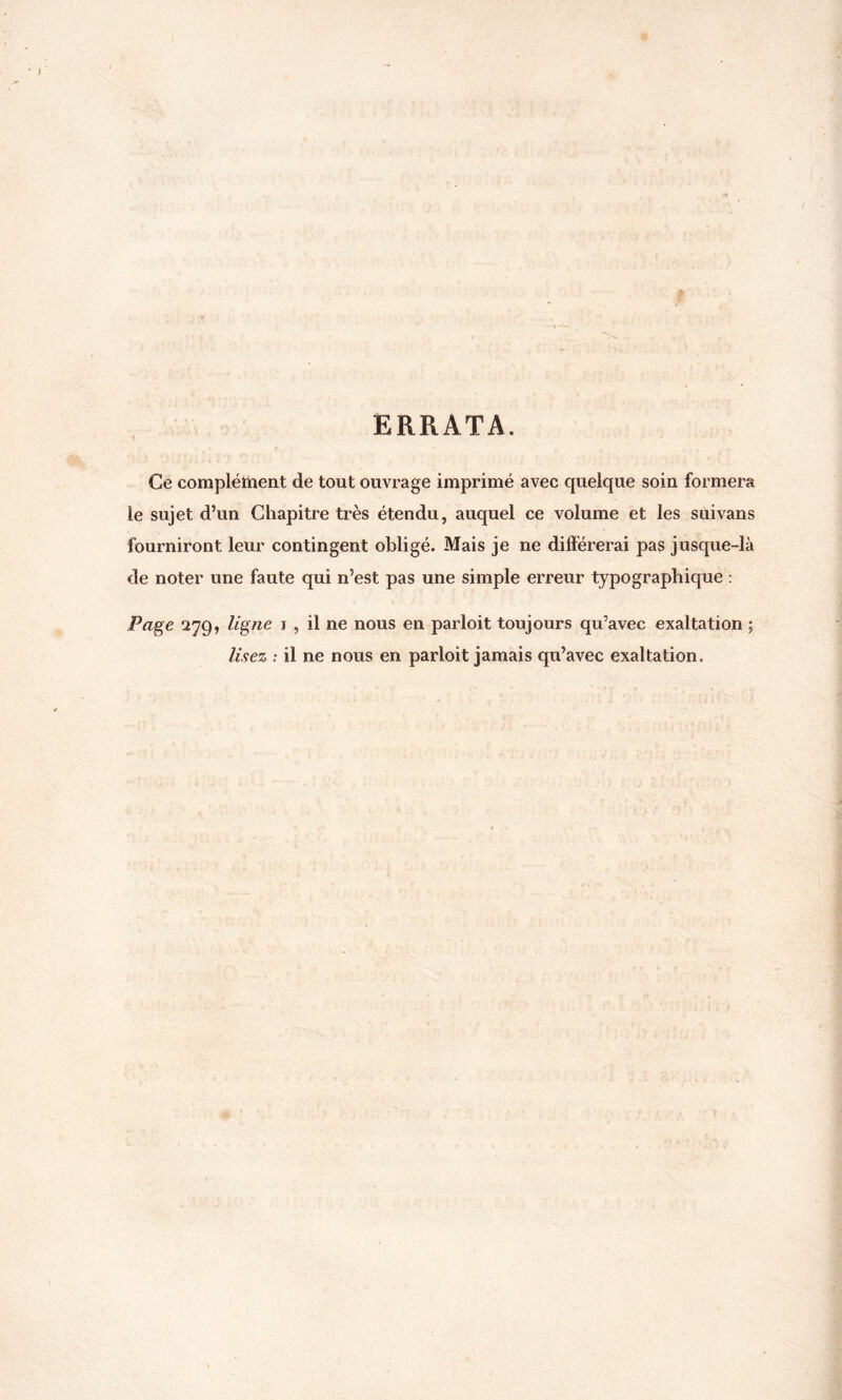 ERRATA. Ce complément de tout ouvrage imprimé avec quelque soin formera le sujet d’un Chapitre très étendu, auquel ce volume et les suivans fourniront leur contingent obligé. Mais je ne différerai pas jusque-là de noter une faute qui n’est pas une simple erreur typographique : Page 279, ligne 1 , il ne nous en parloit toujours qu’avec exaltation ; lisez : il ne nous en parloit jamais qu’avec exaltation.