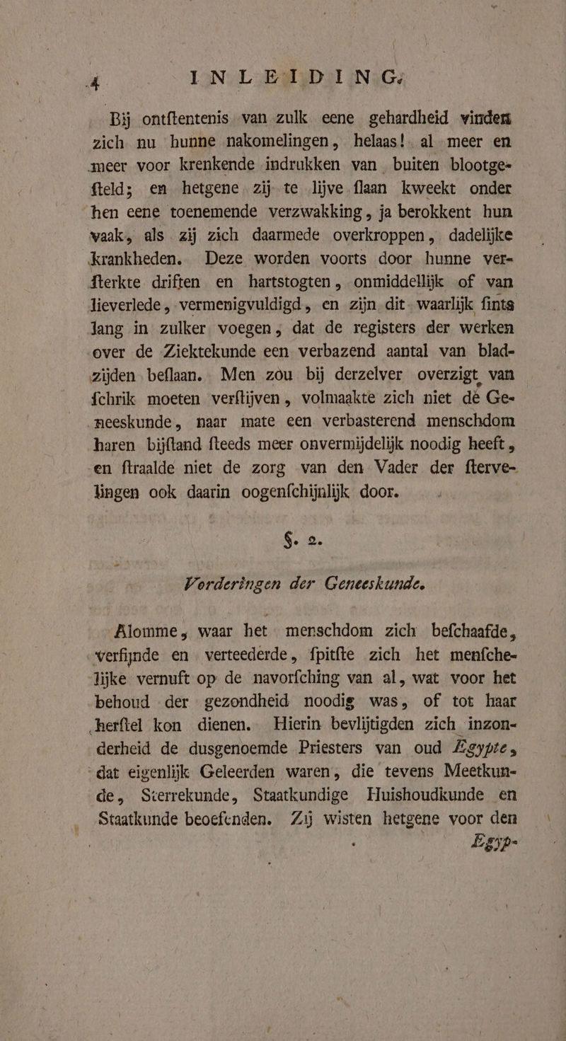 Bij ontftentenis van zulk eene gehardheid winden zich nu hunne nakomelingen, helaas! al meer en meer voor krenkende indrukken van buiten blootge= fteld; em hetgene zij te lijve flaan kweekt onder hen eene toenemende verzwakking, ja berokkent hun vaak, als zij zich daarmede overkroppen, dadelijke krankheden. Deze worden voorts door hunne vers fterkte driften en hartstogten, onmiddellijk of van lieverlede „vermenigvuldigd, en zijn dit. waarlijk fints Jang in zulker voegen; dat de registers der werken over de Ziektekunde een verbazend aantal van blad- zijden beflaan. Men zou bij derzelver overzigt van {chrik moeten verftijven , volmaakte zich niet dé Gee neeskunde, naar mate een verbasterend menschdom haren bijftand fteeds meer onvermijdelijk noodig heeft , en ftraalde niet de zorg van den Vader der fterve- lingen ook daarin oogenfchijnlijk door. §. 2. Vorderingen der Geneeskunde, Alomme, waar het menschdom zich befchaafde, verfijnde en verteederde, fpitfte zich het menfche- lijke vernuft op de navorfching van al, wat voor het behoud der gezondheid noodig was, of tot haar herftel kon dienen, Hierin bevlijtigden zich inzon- derheid de dusgenoemde Priesters van oud Lgypte, ‘dat eigenlijk Geleerden waren, die tevens Meetkun- de, Sterrekunde, Staatkundige Huishoudkunde en Staatkunde beoefenden. Zij wisten hetgene voor den vig) game