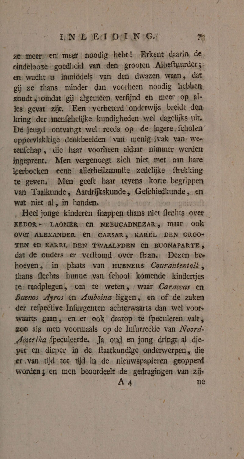 ik i) zes meersen’ meer noodig. hebt! „Brkent daarin, de. eindelooze goedheid van den» grooten _Albeftyurder 5. en) wacht w inmiddels van den dwazen waan, dat gij ze thans minder dan voorheen noodig hebben zoudt j:omdat gij algemêen. verfijnd en meer op al- tes’ gevat’ zijt. Een » verbeterd “onderwijs breidt den, kring der “menfehelijke kundigheden wel dagelijks uit. De jeugd “ontvangt wel: reeds op de: lagere ;fcholen oppervlakkige denkbeelden van, menig jvak van» wee tenfchap „die haar voorheen aldaar nimmer werden _ingeprent.” Men vergenoegt zich niet met aan hare leerboeken eene allerheilzaamfte zedelijke — {trekking te geven, Men geeft haar tevens korte. begrippen van Taalkunde, Aardrijkskunde, Gefchiedkunde ‚en wat niet al, in handen, | „Heel jonge kinderen fhappen thans niet pven over _ KEDOR +> LAOMER € NEBUCADNEZAR, maar ook Over ALEXANDER €1 CAESAR, KAREL DEN GROO- TEN €f KAREL DEN TWAALFDEN € BUONAPARTE 3 dat de ouders er verftomd over ftaan.: Dezen bee hoeven, in plaats van HUBNERS Courantentolk , thans flechts hunne van fchoal komende kindertjes te raadplegen, om te weten, waar Caraccas en Buenos Ayros en Amboina liggen, en of de zaken ‚der refpective Infurgenten achterwaarts dan wel voore waaits gaan, en er ook daarop te fpeculeren. valt zoo als men yoormaals op de Infurrectie van Noord- Amerika {peculcerde. Ja oud en jong dringt al die- per en. dieper. in de flaatkundige onderwerpen, die @r‚van-tijd tot tijd in de. nieuwspapieren geopperd worden 5 en men beoordeelt de gedragingen van zijs A4 ne