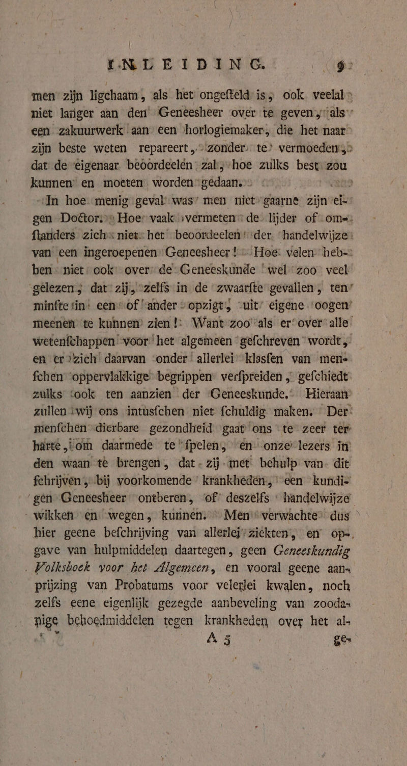men zijn ligchaam, als het ongefteld is; ook. veelal» niet langer aan den Geneesheer over te geven als een zakuurwerk aan een ‘horlogiemaker, die het naar zijn beste weten repareert „zonder: te’ vermoeden &gt; dat de ‘eigenaar. beoordeelén-zal,-hoe zulks best zou kunnen’ en moeten. worden” gedaan.» | tra „In hoe menig geval was’ men niet gaarne zijn ei- gen Doétori’s Hoe: vaak svermeten de. lijder of oms- ftanders zich niet: het beoordeelen ‘der. ‘handelwijze: van een ingeroepenen Geneeshecr ! «Hoe: velen heb ben niet: ook’ over” de: Geneeskunde ‘wel zoo veel gelezen, dat zij, “zelfs in de zwaarfte gevallen, ten’ minfte tin: een of “ander “opzigt, “uit” eigene “oogen meenen te kunnen’ zien !: Want zoo'als er‘ over alle wetenfchappen voor ‘het algemeen gefchreven wordt, en er “zich daarvan onder allerlei klasfen van men- fchen ‘oppervlakkige begrippen” verfpreiden „ gefchiedt zulks ‘ook ten aanzien der ‘Geneeskunde, Hieraan zullen ‘wij ons intusfchen niet fchuldig maken. Der: menfchen dierbare gezondheid gaat ons te zeer ter harte, om daarmede te “fpelen; en: onze lezers in den waan te brengen, dat- zij-met behulp van. dit fchrìjven „bij voorkomende krankhédén, een kundi- ‘gen Geneesheer ontberen, of? deszelfs « handelwijze wikken en. wegen, kunnen. © Men“ verwachte” dus — hier geene befchrijving van allerlej-ziekten, en op-. gave van hulpmiddelen daartegen, geen Geneeskundig . Wolksboek voor het Algemeen, en vooral geene aans prijzing van Probatums voor velerlei kwalen, noch zelfs eene eigenlijk gezegde aanbeveling van zoodas nee behoedmiddelen tegen krankheden over het al | ed: Ph ge