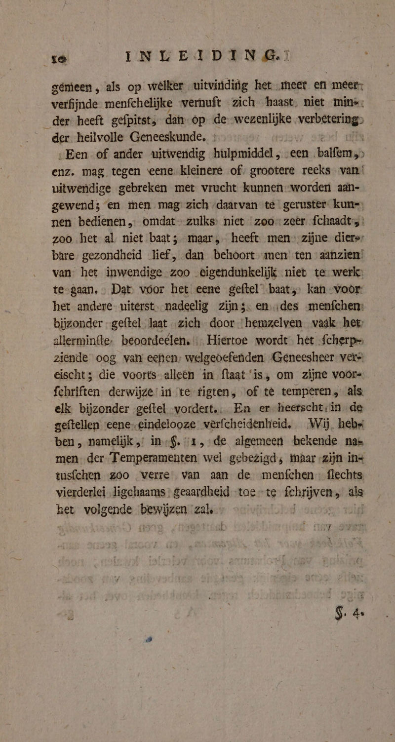 gemeen , als op wélker uitvinding het meet en meer: verfijnde menfchelijke vernuft zich ‘haast. niet mins; _der heeft gefpitst, dan op de wezenlijke. bm &gt; der heilvolle Geneeskunde, : „Een of ander uitwendig hulpmiddel, een ‘paling enz. mag tegen eene. kleinere of, grootere reeks van! uitwendige gebreken met vrucht kunnen worden aan- gewend; en men mag zich daarvan te geruster kun=) nen bedienen, omdat zulks niet zoozeer fchaadt-s : zoo het al niet baat; maar, heeft men-zijne diers: bare gezondheid lief, dan behoort men ten aanzien’ van het inwendige zoo eigendunkelijk niet te werk: te-gaan, Dat voor het eene geftel baat, kan -voör- het andere uiterst. nadeelig zijns: en.des menfchen: __ bijzonder geftel laat zich door hemzelven vadk het; allerminfte, beoatdeelen. … Hiertoe wordt het Scherp» ziende oog van eeften, welgeoefenden. Geneesheer vers eischt3 die voorts alleen in flaat‘is, om zijne voor- fchriften derwijze in te tigten, of te temperen, als elk bijzonder geftel vordert. En er heerscht;in de geftellen eene-cindelooze verfcheidenheid, Wij. hebei ben, namelijk „ in §. 1, de algemeen bekende nas men der Temperamenten wel gebezigd; maar zijn in tusfchen zoo verre van aan de menfchen flechts vierderlei ligchaams | geaardheid tae~te wnd 5 als het volgende “neh: zl j |