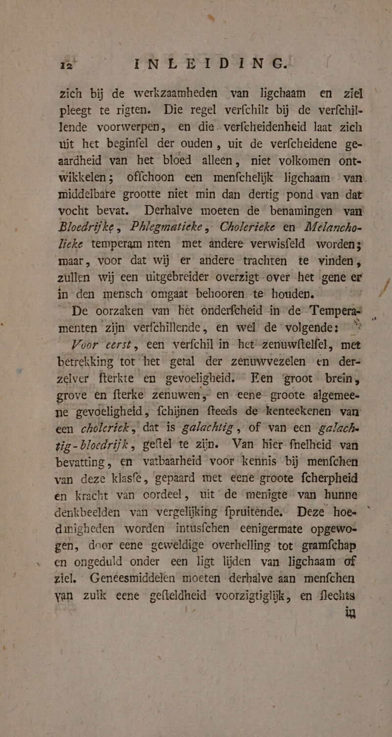 zich bij de werkzaamheden van ligchaam en ziel pleest te rigten. Die regel verfchilt bij de verfchil- lende voorwerpen, en die. verfcheidenheid laat zich úit het beginfel der ouden, uit de verfcheidene ge- aardheid van het bloed alleen, niet volkomen ont- middelbare grootte niet min dan dertig pond van dat vocht bevat. Derhalve moeten de benamingen van Bloedrijke, Phlegmatieke „ Cholerieke en Melancho- Zieke temperam nten met andere verwisfeld worden3 maar, voor dat wij er andere trachten te vinden, zullen wij een uitgebreider overzigt over het gene er in den mensch omgaat behooren te houden, De oorzaken van hêt onderfcheid in de Temperas menten zijn verfchillende, en wel pdre oe “5 Voor eerst, een verfchil in het'-zenuwftelfel, betrekking tot het getal der zenuwvezelen en ai zelver fterkte en gevoeligheid. Een groot brein, grove en fterke zenuwen, en eene groote algemee- ne gevoeligheid , {chijnen fteeds de kenteekenen van een cholerick, dat is galachtig, of van een galachs tig-bloedrijk, geftel te zijn. Van hier fnelheid van bevatting, en vatbaarheid voor kennis bij menfchen van deze klasfe, gepaard met eene groote fcherpheid en kracht van cordeel, uit de menigte van hunne denkbeelden van vergelijking fpruitênde, Deze hoes dinigheden worden intusfchen eenigermate opgewo- gen, door eene geweldige overhelling tot gramfchap en ongeduld onder een ligt lijden van ligchaam of ziel, Geneesmiddelen moeten derhalve aan menfchen van zulk eene gefteldheid voorzigtiglijk, en flechts | in af