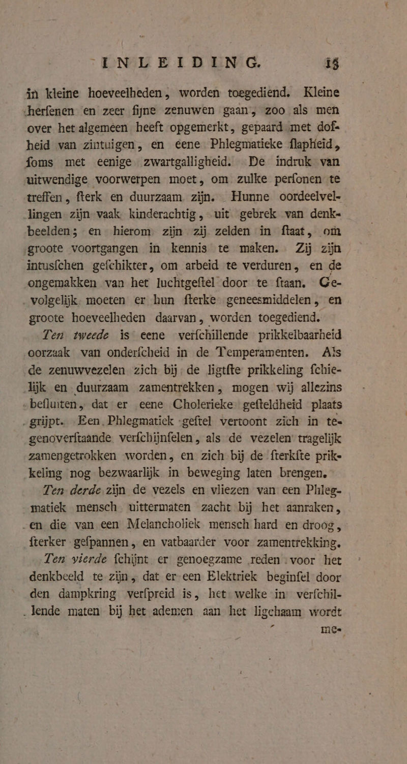 in kleine hoeveelheden, worden toegediend. Kleine herfenen en zeer fijne zenuwen gaan, zoo als men over het algemeen heeft opgemerkt, gepaard met dof= heid van zintuigen, en €ene Phlegmatieke flapHeid, foms met eenige zwartgalligheid. De indruk van uitwendige voorwerpen moet, om zulke perfonen te treffen, fterk en duurzaam zijn. Hunne oordeelvel- lingen zijn vaak. kinderachtig, uit gebrek van denk~ beelden; en hierom. zijn zij zelden in ftaat, om groote voortgangen in kennis te maken. Zij zijn intusfchen gefchikter, om arbeid te verduren, en de ongemakken van het luchtgeftel door te ftaan. Ge- _volgelijk. moeten er hun fterke geneesmiddelen, en groote hoeveelheden daarvan, worden toegediend, Ten tweede is eene verfchillende prikkelbaarheid oorzaak van onderfcheid in de Temperamenten. Als de zenuwvezelen zich bij; de ligtfte prikkeling fchie- lijk en duurzaam zamentrekken, mogen wij allezins -befluiten, dat er eene Cholerieke- gefteldheid plaats „grijpt. Een. Phlegmatick -geftel vertoont zich in te= genoveritaande. verfchijnfelen, als de vezelen’ tragelijk zamengetrokken worden, en zich bij de fterkfte prike keling nog bezwaarlijk in beweging laten brengen, Ten derde zijn de vezels en vliezen van een Phleg- matiek mensch uittermaten zacht bij het aanraken, „en die van een Melancholiek mensch hard en droog, fterker gefpannen, en vatbaarder voor zamentrekking, Ten vierde {chijnt er genoegzame reden : voor het denkbeeld te zijn, dat er een Elektriek beginfel door den dampkring verfpreid is, het welke in: verfchil- „lende maten bij het ademen aan het ligchaam wordt mc.